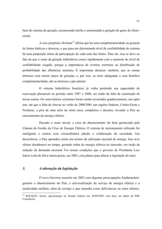 11

base do sistema de geração, encarecendo tarifas e aumentando a geração de gases de efeito-
estufa.

             A esse propósito, Kelman12 afirma que há uma complementaridade na geração
de fontes hídricas e térmicas, e que para um determinado nível de confiabilidade do sistema
há uma proporção ótima de participação de cada uma das fontes. Para ele, isso se deve ao
fato de que o custo da geração hidrelétrica cresce rapidamente com o aumento do nível de
confiabilidade exigido, porque a importância de eventos extremos na distribuição de
probabilidade das afluências aumenta. É importante destacar, também, que as usinas
térmicas com menor preço de geração, e, por isso, as mais adequadas a essa benéfica
complementaridade, são as térmicas a gás natural.

             O sistema hidrelétrico brasileiro já vinha perdendo sua capacidade de
reservação plurianual no período entre 1997 e 2000, em razão da falta de construção de
novas usinas. Os reservatórios existentes foram sendo esvaziados gradativamente, ano após
ano, até que a falta de chuvas no verão de 2000/2001 nas regiões Sudeste, Centro-Oeste e
Nordeste, a pior de uma série de trinta anos, completou o desastre, levando o País ao
racionamento de energia elétrica.

             Passado o susto inicial, a crise de abastecimento foi bem gerenciada pela
Câmara de Gestão da Crise de Energia Elétrica. O sistema de racionamento utilizado foi
inteligente e contou com extraordinária adesão e colaboração da sociedade. Em
decorrência, o País aprendeu muito em termos de utilização racional de energia. Isso teve
efeitos duradouros no tempo, gerando sobra de energia elétrica no mercado, em razão da
redução da demanda nacional. Foi nessas condições que o governo do Presidente Luiz
Inácio Lula da Silva tomou posse, em 2003, com planos para alterar a legislação do setor.



3.           A alteração da legislação

             O novo Governo assumiu em 2003 com algumas preocupações fundamentais:
garantir o abastecimento do País, a universalização do serviço de energia elétrica e a
modicidade tarifária, além de corrigir o que entendia como deficiências no setor elétrico,
12
  KELMAN, Jerson, apresentação no Senado Federal em 24/08/2009, com base em dados da PSR
Consultoria.
 