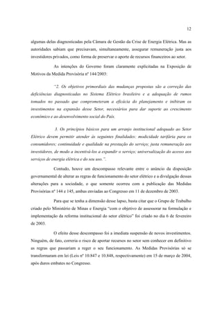 12

algumas delas diagnosticadas pela Câmara de Gestão da Crise de Energia Elétrica. Mas as
autoridades sabiam que precisavam, simultaneamente, assegurar remuneração justa aos
investidores privados, como forma de preservar o aporte de recursos financeiros ao setor.

             As intenções do Governo foram claramente explicitadas na Exposição de
Motivos da Medida Provisória nº 144/2003:

             “2. Os objetivos primordiais das mudanças propostas são a correção das
deficiências diagnosticadas no Sistema Elétrico brasileiro e a adequação de rumos
tomados no passado que comprometeram a eficácia do planejamento e inibiram os
investimentos na expansão desse Setor, necessários para dar suporte ao crescimento
econômico e ao desenvolvimento social do País.

             3. Os princípios básicos para um arranjo institucional adequado ao Setor
Elétrico devem permitir atender às seguintes finalidades: modicidade tarifária para os
consumidores; continuidade e qualidade na prestação do serviço; justa remuneração aos
investidores, de modo a incentivá-los a expandir o serviço; universalização do acesso aos
serviços de energia elétrica e do seu uso.”.

             Contudo, houve um descompasso relevante entre o anúncio da disposição
governamental de alterar as regras de funcionamento do setor elétrico e a divulgação dessas
alterações para a sociedade, o que somente ocorreu com a publicação das Medidas
Provisórias nº 144 e 145, ambas enviadas ao Congresso em 11 de dezembro de 2003.

             Para que se tenha a dimensão desse lapso, basta citar que o Grupo de Trabalho
criado pelo Ministério de Minas e Energia “com o objetivo de assessorar na formulação e
implementação da reforma institucional do setor elétrico” foi criado no dia 6 de fevereiro
de 2003.

             O efeito desse descompasso foi a imediata suspensão de novos investimentos.
Ninguém, de fato, correria o risco de aportar recursos no setor sem conhecer em definitivo
as regras que passariam a reger o seu funcionamento. As Medidas Provisórias só se
transformaram em lei (Leis nº 10.847 e 10.848, respectivamente) em 15 de março de 2004,
após duros embates no Congresso.
 