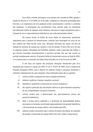13

             Esse efeito, contudo, prolongou-se no mínimo até a metade de 2004, quando a
edição do Decreto nº 5.163/2004, de 30 de julho, completou as alterações pretendidas pelo
Governo, e os empresários do setor puderam avaliar concretamente o sentido e a extensão
das mudanças. A postergação dos investimentos nesse período pode ser claramente
percebida pela análise de algumas séries históricas referentes às etapas preparatórias para a
licitação de novos empreendimentos hidrelétricos, que serão apresentadas adiante.

             Da mesma forma, os leilões de novas linhas de transmissão, igualmente
importantes para a garantia do abastecimento, sofreram uma interrupção de cerca de um
ano, embora não tenha havido, neste caso, alterações relevantes das regras, em face da
redução do consumo de energia que sucedeu a crise de energia. O único fato novo foi que
as empresas estatais, subsidiárias da Eletrobrás, puderam voltar a participar dos leilões, o
que fizeram associadas minoritariamente à iniciativa privada, fato que não ocorria no
período imediatamente anterior. O primeiro leilão de transmissão ocorreu no final de 2003,
e os contratos para a construção das linhas foram firmados em 18 de fevereiro de 2004.

             É útil fazer um registro das principais alterações introduzidas pela nova
legislação que começou a vigorar em 2003. A Lei nº 10.847, de 2005, criou a Empresa de
Pesquisa Energética (EPE), com o objetivo de elaborar estudos e pesquisas destinados a
subsidiar o planejamento do setor energético. Suas atribuições legais são as seguintes:
        I.   realizar estudos e projeções da matriz energética brasileira;
       II.   elaborar e publicar o balanço energético nacional;
      III.   identificar e quantificar os potenciais de recursos energéticos;
      IV.    dar suporte e participar das articulações relativas ao aproveitamento energético
             de rios compartilhados com países limítrofes;
       V.    realizar estudos para a determinação dos aproveitamentos ótimos dos
             potenciais hidráulicos;
      VI.    obter a licença prévia ambiental e a declaração de disponibilidade hídrica
             necessárias às licitações envolvendo empreendimentos de geração hidrelétrica
             e de transmissão de energia elétrica, selecionados pela EPE;
     VII.    elaborar estudos necessários para o desenvolvimento dos planos de expansão
             da geração e transmissão de energia elétrica de curto, médio e longo prazos;
 