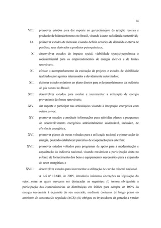14

    VIII.   promover estudos para dar suporte ao gerenciamento da relação reserva e
            produção de hidrocarbonetos no Brasil, visando à auto-suficiência sustentável;
     IX.    promover estudos de mercado visando definir cenários de demanda e oferta de
            petróleo, seus derivados e produtos petroquímicos;
      X.    desenvolver estudos de impacto social, viabilidade técnico-econômica e
            socioambiental para os empreendimentos de energia elétrica e de fontes
            renováveis;
     XI.    efetuar o acompanhamento da execução de projetos e estudos de viabilidade
            realizados por agentes interessados e devidamente autorizados;
     XII.   elaborar estudos relativos ao plano diretor para o desenvolvimento da indústria
            de gás natural no Brasil;
    XIII.   desenvolver estudos para avaliar e incrementar a utilização de energia
            proveniente de fontes renováveis;
    XIV.    dar suporte e participar nas articulações visando à integração energética com
            outros países;
    XV.     promover estudos e produzir informações para subsidiar planos e programas
            de desenvolvimento energético ambientalmente sustentável, inclusive, de
            eficiência energética;
    XVI.    promover planos de metas voltadas para a utilização racional e conservação de
            energia, podendo estabelecer parcerias de cooperação para este fim;
   XVII.    promover estudos voltados para programas de apoio para a modernização e
            capacitação da indústria nacional, visando maximizar a participação desta no
            esforço de fornecimento dos bens e equipamentos necessários para a expansão
            do setor energético; e
  XVIII.    desenvolver estudos para incrementar a utilização de carvão mineral nacional.

            A Lei nº 10.848, de 2005, introduziu inúmeras alterações na legislação do
setor, entre as quais merecem ser destacadas as seguintes: (i) tornou obrigatória a
participação das concessionárias de distribuição em leilões para compra de 100% da
energia necessária à expansão do seu mercado, mediante contratos de longo prazo no
ambiente de contratação regulada (ACR); (ii) obrigou os investidores de geração a vender
 