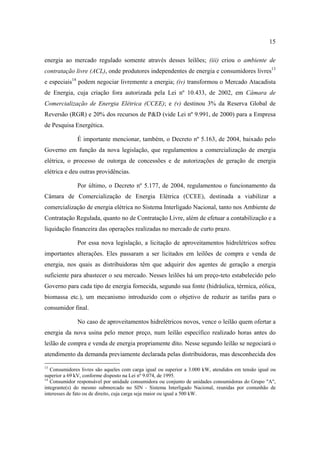 15

energia ao mercado regulado somente através desses leilões; (iii) criou o ambiente de
contratação livre (ACL), onde produtores independentes de energia e consumidores livres13
e especiais14 podem negociar livremente a energia; (iv) transformou o Mercado Atacadista
de Energia, cuja criação fora autorizada pela Lei nº 10.433, de 2002, em Câmara de
Comercialização de Energia Elétrica (CCEE); e (v) destinou 3% da Reserva Global de
Reversão (RGR) e 20% dos recursos de P&D (vide Lei nº 9.991, de 2000) para a Empresa
de Pesquisa Energética.

              É importante mencionar, também, o Decreto nº 5.163, de 2004, baixado pelo
Governo em função da nova legislação, que regulamentou a comercialização de energia
elétrica, o processo de outorga de concessões e de autorizações de geração de energia
elétrica e deu outras providências.

              Por último, o Decreto nº 5.177, de 2004, regulamentou o funcionamento da
Câmara de Comercialização de Energia Elétrica (CCEE), destinada a viabilizar a
comercialização de energia elétrica no Sistema Interligado Nacional, tanto nos Ambiente de
Contratação Regulada, quanto no de Contratação Livre, além de efetuar a contabilização e a
liquidação financeira das operações realizadas no mercado de curto prazo.

              Por essa nova legislação, a licitação de aproveitamentos hidrelétricos sofreu
importantes alterações. Eles passaram a ser licitados em leilões de compra e venda de
energia, nos quais as distribuidoras têm que adquirir dos agentes de geração a energia
suficiente para abastecer o seu mercado. Nesses leilões há um preço-teto estabelecido pelo
Governo para cada tipo de energia fornecida, segundo sua fonte (hidráulica, térmica, eólica,
biomassa etc.), um mecanismo introduzido com o objetivo de reduzir as tarifas para o
consumidor final.

              No caso de aproveitamentos hidrelétricos novos, vence o leilão quem ofertar a
energia da nova usina pelo menor preço, num leilão específico realizado horas antes do
leilão de compra e venda de energia propriamente dito. Nesse segundo leilão se negociará o
atendimento da demanda previamente declarada pelas distribuidoras, mas desconhecida dos

13
   Consumidores livres são aqueles com carga igual ou superior a 3.000 kW, atendidos em tensão igual ou
superior a 69 kV, conforme disposto na Lei nº 9.074, de 1995.
14
   Consumidor responsável por unidade consumidora ou conjunto de unidades consumidoras do Grupo "A",
integrante(s) do mesmo submercado no SIN - Sistema Interligado Nacional, reunidas por comunhão de
interesses de fato ou de direito, cuja carga seja maior ou igual a 500 kW.
 