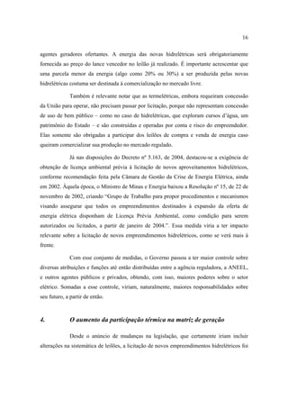 16

agentes geradores ofertantes. A energia das novas hidrelétricas será obrigatoriamente
fornecida ao preço do lance vencedor no leilão já realizado. É importante acrescentar que
uma parcela menor da energia (algo como 20% ou 30%) a ser produzida pelas novas
hidrelétricas costuma ser destinada à comercialização no mercado livre.

             Também é relevante notar que as termelétricas, embora requeiram concessão
da União para operar, não precisam passar por licitação, porque não representam concessão
de uso de bem público – como no caso de hidrelétricas, que exploram cursos d’água, um
patrimônio do Estado – e são construídas e operadas por conta e risco do empreendedor.
Elas somente são obrigadas a participar dos leilões de compra e venda de energia caso
queiram comercializar sua produção no mercado regulado.

             Já nas disposições do Decreto nº 5.163, de 2004, destacou-se a exigência de
obtenção de licença ambiental prévia à licitação de novos aproveitamentos hidrelétricos,
conforme recomendação feita pela Câmara de Gestão da Crise de Energia Elétrica, ainda
em 2002. Àquela época, o Ministro de Minas e Energia baixou a Resolução nº 15, de 22 de
novembro de 2002, criando “Grupo de Trabalho para propor procedimentos e mecanismos
visando assegurar que todos os empreendimentos destinados à expansão da oferta de
energia elétrica disponham de Licença Prévia Ambiental, como condição para serem
autorizados ou licitados, a partir de janeiro de 2004.”. Essa medida viria a ter impacto
relevante sobre a licitação de novos empreendimentos hidrelétricos, como se verá mais à
frente.

             Com esse conjunto de medidas, o Governo passou a ter maior controle sobre
diversas atribuições e funções até então distribuídas entre a agência reguladora, a ANEEL,
e outros agentes públicos e privados, obtendo, com isso, maiores poderes sobre o setor
elétrico. Somadas a esse controle, viriam, naturalmente, maiores responsabilidades sobre
seu futuro, a partir de então.



4.           O aumento da participação térmica na matriz de geração

             Desde o anúncio de mudanças na legislação, que certamente iriam incluir
alterações na sistemática de leilões, a licitação de novos empreendimentos hidrelétricos foi
 