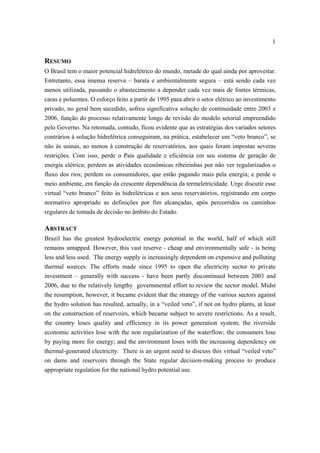1


RESUMO
O Brasil tem o maior potencial hidrelétrico do mundo, metade do qual ainda por aproveitar.
Entretanto, essa imensa reserva – barata e ambientalmente segura – está sendo cada vez
menos utilizada, passando o abastecimento a depender cada vez mais de fontes térmicas,
caras e poluentes. O esforço feito a partir de 1995 para abrir o setor elétrico ao investimento
privado, no geral bem sucedido, sofreu significativa solução de continuidade entre 2003 e
2006, função do processo relativamente longo de revisão do modelo setorial empreendido
pelo Governo. Na retomada, contudo, ficou evidente que as estratégias dos variados setores
contrários à solução hidrelétrica conseguiram, na prática, estabelecer um “veto branco”, se
não às usinas, ao menos à construção de reservatórios, aos quais foram impostas severas
restrições. Com isso, perde o País qualidade e eficiência em seu sistema de geração de
energia elétrica; perdem as atividades econômicas ribeirinhas por não ver regularizados o
fluxo dos rios; perdem os consumidores, que estão pagando mais pela energia; e perde o
meio ambiente, em função da crescente dependência da termeletricidade. Urge discutir esse
virtual “veto branco” feito às hidrelétricas e aos seus reservatórios, registrando em corpo
normativo apropriado as definições por fim alcançadas, após percorridos os caminhos
regulares de tomada de decisão no âmbito do Estado.

ABSTRACT
Brazil has the greatest hydroelectric energy potential in the world, half of which still
remains untapped. However, this vast reserve - cheap and environmentally safe - is being
less and less used. The energy supply is increasingly dependent on expensive and polluting
thermal sources. The efforts made since 1995 to open the electricity sector to private
investment – generally with success - have been partly discontinued between 2003 and
2006, due to the relatively lengthy governmental effort to review the sector model. Midst
the resumption, however, it became evident that the strategy of the various sectors against
the hydro solution has resulted, actually, in a “veiled veto”, if not on hydro plants, at least
on the construction of reservoirs, which became subject to severe restrictions. As a result,
the country loses quality and efficiency in its power generation system; the riverside
economic activities lose with the non regularization of the waterflow; the consumers lose
by paying more for energy; and the environment loses with the increasing dependency on
thermal-generated electricity. There is an urgent need to discuss this virtual “veiled veto”
on dams and reservoirs through the State regular decision-making process to produce
appropriate regulation for the national hydro potential use.
 