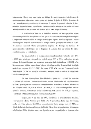 17

interrompida. Houve um hiato entre os leilões de aproveitamentos hidrelétricos de
aproximadamente três anos e cinco meses, no período de julho de 2002 a dezembro de
2005, quando foram retomados de forma tímida. O volume de potência ofertada, de fato,
demorou um pouco mais a recuperar-se, e só cresceu com a licitação das usinas de Santo
Antônio e Jirau, no Rio Madeira, nos anos de 2007 e 2008, respectivamente.

             A conseqüência disso foi o inevitável aumento da participação de usinas
térmicas na geração de energia elétrica, fato que se evidenciou nos leilões promovidos pela
Companhia Comercializadora de Energia Elétrica para suprir o mercado regulado – aquele
atendido pelas empresas distribuidoras de energia elétrica, que representa entre 70 e 75%
do mercado nacional. Outra conseqüência negativa da delonga na licitação de
aproveitamentos hidrelétricos foi o despacho da geração fora da ordem de mérito
econômico, como se verá adiante.

             De fato, nos leilões de energia para o mercado regulado realizados entre 2005
e 2008, para abastecer o mercado no período entre 2009 e 2013, predominou energia
oriunda de fontes térmicas, que somavam uma capacidade instalada de 15.400,52 MW.
Nesses mesmos leilões, a energia de origem hidráulica advinha de capacidade instalada
equivalente a apenas 8.215,75 MW, dos quais 37,25 MW eram de Pequenas Centrais
Hidrelétricas (PCH). As térmicas somavam, portanto, quase o dobro da capacidade
hidrelétrica negociada.

             Do total da energia de fonte hidráulica, apenas 1.415,35 MW (aí incluídos
37,25 MW de Pequenas Centrais Hidrelétricas) haviam sido licitados até 10 de dezembro
de 2007, quando por fim foi leiloado o aproveitamento hidrelétrico de Santo Antônio, no
Rio Madeira, com 3.150,40 MW. Desses 1.415 MW, 1.378 MW foram negociados em dois
leilões: o primeiro, realizado em 16 de dezembro de 2005, vendeu 756 MW, e o segundo,
ocorrido em 10 de outubro de 2006, comercializou 622 MW.

             Depois, em 19 de maio de 2008, foi leiloado o aproveitamento de Jirau,
complementar a Santo Antônio, com 3.300 MW de capacidade. Entre eles, foi licitado,
ainda, em 30 de setembro de 2008, o aproveitamento Baixo Iguaçu, com 350 MW, no
Estado do Paraná. Contudo, a Licença Ambiental Prévia desse aproveitamento foi suspensa
pelo Instituto Chico Mendes, após a sua licitação, e, em conseqüência, as obras da usina
 