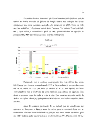 19

                             É relevante destacar, no entanto, que o crescimento da participação da geração
térmica na matriz brasileira de geração de energia elétrica não começou nos leilões
introduzidos pela nova legislação aprovada pelo Congresso em 2004. Como se pode
perceber no Gráfico 2, ele data da instituição do Programa Prioritário de Termeletricidade
(PPT) cujos efeitos já são sentidos a partir de 2001, quando entraram em operação os
primeiros 951,8 MW decorrentes de usinas inseridas no Programa.

                                                                                     Gráfico 2

                                                                       UTE's - Entrada em Operação (MW)
                                                                                       fonte: Aneel
                   4.500,0


                   4.000,0
                                                    2.004,6
                   3.500,0


                   3.000,0
   Potência (MW)




                   2.500,0



                   2.000,0


                                                                                      2.765,7
                   1.500,0

                                                   1.543,3                                                            123,3                         367,9          814,5
                                    25,0
                   1.000,0
                                                                    1.043,2                                           419,4                         20,3
                                                                                                                                     401,7
                                    951,8                                                              423,3          143,3                         612,2
                    500,0
                                                   366,6                                                                             107,0
                                                                    365,2                              76,3                           93,8                         624,5
                                    64,6                             97,9            76,00                            445,8                         243,4
                                                   11,5                              178,40            66,3                          241,2
                      -
                             2001           2002             2003             2004              2005           2006           2007           2008           2009


                                            UTE              Biomassa                Proinfa            PPT            Emergenciais (CBEE)




                             Preocupado com o contínuo esvaziamento dos reservatórios das usinas
hidrelétricas, que vinha se agravando desde 1997, o Governo Federal lançou o Programa
em 24 de janeiro de 2000, por meio do Decreto nº 3.371. Seu objetivo era atrair
empreendedores para a construção de usinas térmicas, cuja entrada em operação seria
rápida e, portanto, capaz de ajudar a evitar a crise. Elas operariam com gás trazido da
Bolívia, em regime take or pay, pelo gasoduto Brasil-Bolívia, que havia começado a operar
em 1999.

                             Além de assegurar suprimento de gás natural para as termelétricas que
aderissem ao Programa, o Decreto criou incentivos para os empreendedores que se
dispusessem a investir nessa modalidade de geração. Não houve tempo, no entanto, para
que o PPT pudesse ajudar a evitar a crise de abastecimento de 2001. Mesmo assim, 1.543,3
 