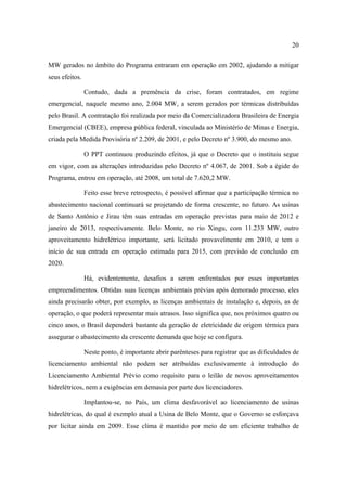 20

MW gerados no âmbito do Programa entraram em operação em 2002, ajudando a mitigar
seus efeitos.

                Contudo, dada a premência da crise, foram contratados, em regime
emergencial, naquele mesmo ano, 2.004 MW, a serem gerados por térmicas distribuídas
pelo Brasil. A contratação foi realizada por meio da Comercializadora Brasileira de Energia
Emergencial (CBEE), empresa pública federal, vinculada ao Ministério de Minas e Energia,
criada pela Medida Provisória nº 2.209, de 2001, e pelo Decreto nº 3.900, do mesmo ano.

                O PPT continuou produzindo efeitos, já que o Decreto que o instituiu segue
em vigor, com as alterações introduzidas pelo Decreto nº 4.067, de 2001. Sob a égide do
Programa, entrou em operação, até 2008, um total de 7.620,2 MW.

                Feito esse breve retrospecto, é possível afirmar que a participação térmica no
abastecimento nacional continuará se projetando de forma crescente, no futuro. As usinas
de Santo Antônio e Jirau têm suas entradas em operação previstas para maio de 2012 e
janeiro de 2013, respectivamente. Belo Monte, no rio Xingu, com 11.233 MW, outro
aproveitamento hidrelétrico importante, será licitado provavelmente em 2010, e tem o
início de sua entrada em operação estimada para 2015, com previsão de conclusão em
2020.

                Há, evidentemente, desafios a serem enfrentados por esses importantes
empreendimentos. Obtidas suas licenças ambientais prévias após demorado processo, eles
ainda precisarão obter, por exemplo, as licenças ambientais de instalação e, depois, as de
operação, o que poderá representar mais atrasos. Isso significa que, nos próximos quatro ou
cinco anos, o Brasil dependerá bastante da geração de eletricidade de origem térmica para
assegurar o abastecimento da crescente demanda que hoje se configura.

                Neste ponto, é importante abrir parênteses para registrar que as dificuldades de
licenciamento ambiental não podem ser atribuídas exclusivamente à introdução do
Licenciamento Ambiental Prévio como requisito para o leilão de novos aproveitamentos
hidrelétricos, nem a exigências em demasia por parte dos licenciadores.

                Implantou-se, no País, um clima desfavorável ao licenciamento de usinas
hidrelétricas, do qual é exemplo atual a Usina de Belo Monte, que o Governo se esforçava
por licitar ainda em 2009. Esse clima é mantido por meio de um eficiente trabalho de
 