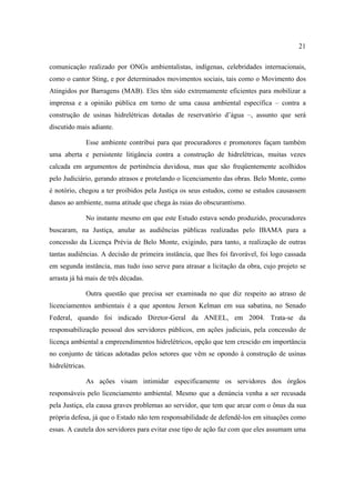 21

comunicação realizado por ONGs ambientalistas, indígenas, celebridades internacionais,
como o cantor Sting, e por determinados movimentos sociais, tais como o Movimento dos
Atingidos por Barragens (MAB). Eles têm sido extremamente eficientes para mobilizar a
imprensa e a opinião pública em torno de uma causa ambiental específica – contra a
construção de usinas hidrelétricas dotadas de reservatório d’água –, assunto que será
discutido mais adiante.

                 Esse ambiente contribui para que procuradores e promotores façam também
uma aberta e persistente litigância contra a construção de hidrelétricas, muitas vezes
calcada em argumentos de pertinência duvidosa, mas que são freqüentemente acolhidos
pelo Judiciário, gerando atrasos e protelando o licenciamento das obras. Belo Monte, como
é notório, chegou a ter proibidos pela Justiça os seus estudos, como se estudos causassem
danos ao ambiente, numa atitude que chega às raias do obscurantismo.

                 No instante mesmo em que este Estudo estava sendo produzido, procuradores
buscaram, na Justiça, anular as audiências públicas realizadas pelo IBAMA para a
concessão da Licença Prévia de Belo Monte, exigindo, para tanto, a realização de outras
tantas audiências. A decisão de primeira instância, que lhes foi favorável, foi logo cassada
em segunda instância, mas tudo isso serve para atrasar a licitação da obra, cujo projeto se
arrasta já há mais de três décadas.

                 Outra questão que precisa ser examinada no que diz respeito ao atraso de
licenciamentos ambientais é a que apontou Jerson Kelman em sua sabatina, no Senado
Federal, quando foi indicado Diretor-Geral da ANEEL, em 2004. Trata-se da
responsabilização pessoal dos servidores públicos, em ações judiciais, pela concessão de
licença ambiental a empreendimentos hidrelétricos, opção que tem crescido em importância
no conjunto de táticas adotadas pelos setores que vêm se opondo à construção de usinas
hidrelétricas.

                 As ações visam intimidar especificamente os servidores dos órgãos
responsáveis pelo licenciamento ambiental. Mesmo que a denúncia venha a ser recusada
pela Justiça, ela causa graves problemas ao servidor, que tem que arcar com o ônus da sua
própria defesa, já que o Estado não tem responsabilidade de defendê-los em situações como
essas. A cautela dos servidores para evitar esse tipo de ação faz com que eles assumam uma
 
