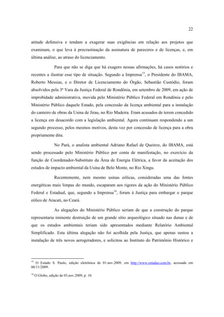 22

atitude defensiva e tendam a exagerar suas exigências em relação aos projetos que
examinam, o que leva à procrastinação da assinatura de pareceres e de licenças, e, em
última análise, ao atraso do licenciamento.

                 Para que não se diga que há exagero nessas afirmações, há casos notórios e
recentes a ilustrar esse tipo de situação. Segundo a Imprensa15, o Presidente do IBAMA,
Roberto Messias, e o Diretor de Licenciamento do Órgão, Sebastião Custódio, foram
absolvidos pela 3ª Vara da Justiça Federal de Rondônia, em setembro de 2009, em ação de
improbidade administrativa, movida pelo Ministério Público Federal em Rondônia e pelo
Ministério Público daquele Estado, pela concessão da licença ambiental para a instalação
do canteiro de obras da Usina de Jirau, no Rio Madeira. Eram acusados de terem concedido
a licença em desacordo com a legislação ambiental. Agora continuam respondendo a um
segundo processo, pelos mesmos motivos, desta vez por concessão de licença para a obra
propriamente dita.

                 No Pará, o analista ambiental Adriano Rafael de Queiroz, do IBAMA, está
sendo processado pelo Ministério Público por conta de manifestação, no exercício da
função de Coordenador-Substituto da Área de Energia Elétrica, a favor da aceitação dos
estudos de impacto ambiental da Usina de Belo Monte, no Rio Xingu.

                 Recentemente, nem mesmo usinas eólicas, consideradas uma das fontes
energéticas mais limpas do mundo, escaparam aos rigores da ação do Ministério Público
Federal e Estadual, que, segundo a Imprensa16, foram à Justiça para embargar o parque
eólico de Aracati, no Ceará.

                 As alegações do Ministério Público seriam de que a construção do parque
representaria iminente destruição de um grande sítio arqueológico situado nas dunas e de
que os estudos ambientais teriam sido apresentados mediante Relatório Ambiental
Simplificado. Esta última alegação não foi acolhida pela Justiça, que apenas sustou a
instalação de três novos aerogeradores, e solicitou ao Instituto do Patrimônio Histórico e



15
   O Estado S. Paulo, edição eletrônica de 01.nov.2009, em http://www.estadao.com.br, acessada em
06/11/2009.
16
     O Globo, edição de 03.nov.2009, p. 10.
 