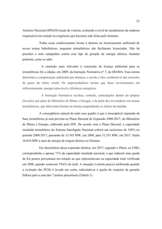 23

Artístico Nacional (IPHAN) laudo de vistoria, avaliando o nível de atendimento da empresa
responsável em relação às exigências que havaiam sido feitas pelo Instituto.

             Todas essas condicionantes levam à demora no licenciamento ambiental de
novas usinas hidrelétricas, enquanto termelétricas são facilmente licenciadas. Não há
pressões e nem campanhas contra esse tipo de geração de energia elétrica, bastante
poluente, como se sabe.

              A restrição mais relevante à concessão de licença ambiental para as
termelétricas foi a edição, em 2009, da Instrução Normativa nº 7, do IBAMA. Essa norma
determina a compensação ambiental por térmicas a carvão e óleo combustível das emissões
de gases do efeito estufa. Os empreendedores teriam que fazer investimentos em
reflorestamento, energia renovável e eficiência energética.

              A Instrução Normativa recebeu, contudo, contestações dentro do próprio
Governo, por parte do Ministério de Minas e Energia, e de parte dos investidores em usinas
termelétricas, que obtiveram liminar na Justiça suspendendo os efeitos da medida.

             A conseqüência natural de todo esse quadro é que a inescapável expansão da
base termelétrica já está prevista no Plano Decenal de Expansão 2008-2017, do Ministério
de Minas e Energia, elaborado pela EPE. De acordo com o Plano Decenal, a capacidade
instalada termelétrica do Sistema Interligado Nacional sofrerá um acréscimo de 104% no
período 2008-2017, passando de 15.543 MW, em 2008, para 31.553 MW, em 2017. Serão
16.010 MW a mais de energia de origem térmica no Sistema.

             Em decorrência dessa expansão térmica, em 2017, segundo o Plano, as UHEs
corresponderão a apenas 71% da capacidade instalada nacional, o que indicará uma queda
de 8,6 pontos percentuais em relação ao que representavam na capacidade total verificada
em 2008, quando somavam 79,6% do total. A situação é (muito pouco) melhorada quando
a evolução das PCHs é levada em conta, reduzindo-se a queda do conjunto da geração
hídrica para a casa dos 7 pontos percentuais (Tabela 1).
 