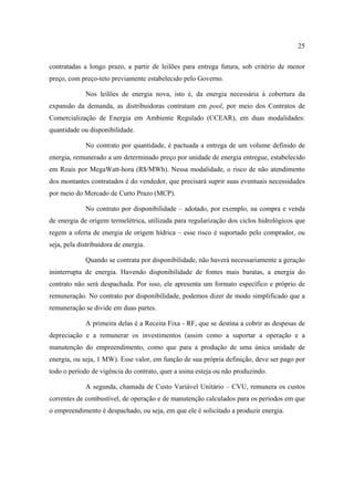 25

contratadas a longo prazo, a partir de leilões para entrega futura, sob critério de menor
preço, com preço-teto previamente estabelecido pelo Governo.

             Nos leilões de energia nova, isto é, da energia necessária à cobertura da
expansão da demanda, as distribuidoras contratam em pool, por meio dos Contratos de
Comercialização de Energia em Ambiente Regulado (CCEAR), em duas modalidades:
quantidade ou disponibilidade.

             No contrato por quantidade, é pactuada a entrega de um volume definido de
energia, remunerado a um determinado preço por unidade de energia entregue, estabelecido
em Reais por MegaWatt-hora (R$/MWh). Nessa modalidade, o risco de não atendimento
dos montantes contratados é do vendedor, que precisará suprir suas eventuais necessidades
por meio do Mercado de Curto Prazo (MCP).

             No contrato por disponibilidade – adotado, por exemplo, na compra e venda
de energia de origem termelétrica, utilizada para regularização dos ciclos hidrológicos que
regem a oferta de energia de origem hídrica – esse risco é suportado pelo comprador, ou
seja, pela distribuidora de energia.

             Quando se contrata por disponibilidade, não haverá necessariamente a geração
ininterrupta de energia. Havendo disponibilidade de fontes mais baratas, a energia do
contrato não será despachada. Por isso, ele apresenta um formato específico e próprio de
remuneração. No contrato por disponibilidade, podemos dizer de modo simplificado que a
remuneração se divide em duas partes.

             A primeira delas é a Receita Fixa - RF, que se destina a cobrir as despesas de
depreciação e a remunerar os investimentos (assim como a suportar a operação e a
manutenção do empreendimento, como que para a produção de uma única unidade de
energia, ou seja, 1 MW). Esse valor, em função de sua própria definição, deve ser pago por
todo o período de vigência do contrato, quer a usina esteja ou não produzindo.

             A segunda, chamada de Custo Variável Unitário – CVU, remunera os custos
correntes de combustível, de operação e de manutenção calculados para os períodos em que
o empreendimento é despachado, ou seja, em que ele é solicitado a produzir energia.
 