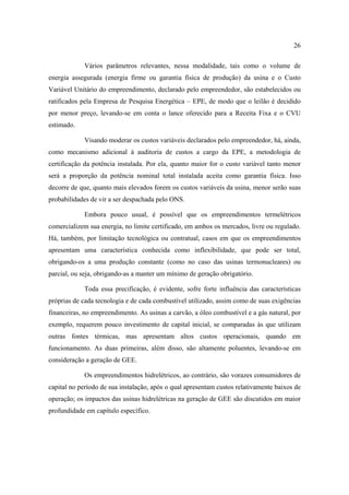 26

            Vários parâmetros relevantes, nessa modalidade, tais como o volume de
energia assegurada (energia firme ou garantia física de produção) da usina e o Custo
Variável Unitário do empreendimento, declarado pelo empreendedor, são estabelecidos ou
ratificados pela Empresa de Pesquisa Energética – EPE, de modo que o leilão é decidido
por menor preço, levando-se em conta o lance oferecido para a Receita Fixa e o CVU
estimado.

            Visando moderar os custos variáveis declarados pelo empreendedor, há, ainda,
como mecanismo adicional à auditoria de custos a cargo da EPE, a metodologia de
certificação da potência instalada. Por ela, quanto maior for o custo variável tanto menor
será a proporção da potência nominal total instalada aceita como garantia física. Isso
decorre de que, quanto mais elevados forem os custos variáveis da usina, menor serão suas
probabilidades de vir a ser despachada pelo ONS.

            Embora pouco usual, é possível que os empreendimentos termelétricos
comercializem sua energia, no limite certificado, em ambos os mercados, livre ou regulado.
Há, também, por limitação tecnológica ou contratual, casos em que os empreendimentos
apresentam uma característica conhecida como inflexibilidade, que pode ser total,
obrigando-os a uma produção constante (como no caso das usinas termonucleares) ou
parcial, ou seja, obrigando-as a manter um mínimo de geração obrigatório.

            Toda essa precificação, é evidente, sofre forte influência das características
próprias de cada tecnologia e de cada combustível utilizado, assim como de suas exigências
financeiras, no empreendimento. As usinas a carvão, a óleo combustível e a gás natural, por
exemplo, requerem pouco investimento de capital inicial, se comparadas às que utilizam
outras fontes térmicas, mas apresentam altos custos operacionais, quando em
funcionamento. As duas primeiras, além disso, são altamente poluentes, levando-se em
consideração a geração de GEE.

            Os empreendimentos hidrelétricos, ao contrário, são vorazes consumidores de
capital no período de sua instalação, após o qual apresentam custos relativamente baixos de
operação; os impactos das usinas hidrelétricas na geração de GEE são discutidos em maior
profundidade em capítulo específico.
 