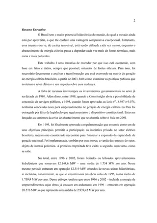 2

Resumo Executivo
             O Brasil tem o maior potencial hidrelétrico do mundo, do qual a metade ainda
está por aproveitar, o que lhe confere uma vantagem comparativa excepcional. Entretanto,
essa imensa reserva, de caráter renovável, está sendo utilizada cada vez menos, enquanto o
abastecimento de energia elétrica passa a depender cada vez mais de fontes térmicas, mais
caras e mais poluentes.

             Este trabalho é uma tentativa de entender por que isso está ocorrendo, com
base em fatos e dados, sempre que possível, oriundos de fontes oficiais. Para isso, foi
necessário documentar e analisar a transformação que está ocorrendo na matriz de geração
de energia elétrica brasileira, a partir de 2003, bem como examinar as políticas públicas que
norteiam o setor elétrico e seu impacto sobre essa mudança.

             A falta de recursos interrompeu os investimentos governamentais no setor já
na década de 1980. Além disso, entre 1988, quando a Constituição abriu a possibilidade de
concessão de serviços públicos, e 1995, quando foram aprovadas as Leis nºs. 8.987 e 9.074,
nenhuma concessão nova para empreendimento de geração de energia elétrica no País foi
outorgada por falta de legislação que regulamentasse o dispositivo constitucional. Estavam
lançadas as sementes da crise de abastecimento que se abateria sobre o País em 2001.

             Em 1995, foi finalmente aprovada a regulamentação que assumiu como um de
seus objetivos principais permitir a participação da iniciativa privada no setor elétrico
brasileiro, mecanismo considerado necessário para financiar a expansão da capacidade de
geração nacional. Foi implementada, também por essa época, a venda das estatais do setor,
objeto de intensa polêmica. A primeira empreitada teve êxito; a segunda, nem tanto, como
se sabe.

             No total, entre 1996 e 2002, foram licitados ou leiloados aproveitamentos
hidrelétricos que somavam 12.144,6 MW – uma média de 1.734 MW por ano. Nesse
mesmo período entraram em operação 12.319 MW oriundos de novas usinas hidrelétricas,
aí incluídas, naturalmente, as que se encontravam em obras antes de 1996, numa média de
1.759,9 MW por ano. Desse esforço resultou que entre 1996 e 2002 – incluída a energia de
empreendimentos cujas obras já estavam em andamento em 1996 – entraram em operação
20.576 MW, o que representa uma média de 2.939,42 MW por ano.
 