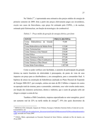 27

              Na Tabela 217, é apresentada uma estimativa dos preços médios de energia do
primeiro semestre de 2009, feita a partir dos preços efetivamente pagos aos investidores,
exceto nos casos da fotovoltaica, cujo preço foi estimado pelo CEPEL, e da nuclear,
estimado pela Eletronuclear, em função da tecnologia e do combustível.

              Tabela 2 – Preço médio da geração de energia elétrica, por fonte

               FONTE                              PREÇO (R$/MWh)
               Usina Hidroelétrica de Grande              75,00
               Porte
               Usina Hidroelétrica de Médio Porte        115,00
               Usina Termonuclear                        150,00
               Usina Térmica a Gás Natural               210,00
               Usina Eólica                              270,00
               Usina Térmica a Carvão                    277,00
               Usina Térmica a Óleo Combustível          643,00
               Usina Térmica a Óleo Diesel               772,00
               Usina Solar Fotovoltaica                 1.827,00

              Como se pode verificar com facilidade, o aumento da participação da geração
térmica na matriz brasileira de eletricidade é preocupante, do ponto de vista de seus
impactos em preço para as distribuidoras e, em conseqüência, para o consumidor final. A
hipótese de atraso na construção de hidrelétricas analisada no Plano Decenal de Expansão
de Energia 2008-2017, por exemplo, estima em mais de R$ 2 bilhões o impacto de custos
na operação total do sistema; para o consumidor, entretanto, esse valor resulta ainda maior,
em função dos inúmeros acréscimos, diretos e indiretos, que o custo de geração sofre até
chegar a compor a conta de luz.

              Também a PSR Consultoria, empresa especializada no setor energético, prevê
um aumento real de 22% na tarifa média de energia18, 55% dos quais decorrentes da


17
  MONTALVÃO, Edmundo. Impacto de Tributos, Encargos e Subsídios Setoriais Sobre a Conta de Luz dos
Consumidores, em
http://www.senado.gov.br/conleg/textos_discussao/texto62subs%EDdiosnosetorel%E9tricoedmundomontalva
o.pdf, acessado em 16.dez.2009.
18
  VEIGA, Mário, apresentação no Encontro Nacional do Setor Elétrico, realizado no Rio de Janeiro, em
29.set.2009.
 