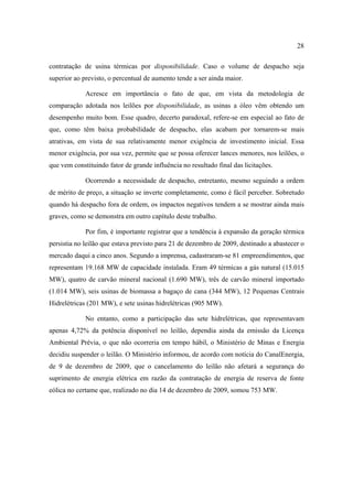 28

contratação de usina térmicas por disponibilidade. Caso o volume de despacho seja
superior ao previsto, o percentual de aumento tende a ser ainda maior.

             Acresce em importância o fato de que, em vista da metodologia de
comparação adotada nos leilões por disponibilidade, as usinas a óleo vêm obtendo um
desempenho muito bom. Esse quadro, decerto paradoxal, refere-se em especial ao fato de
que, como têm baixa probabilidade de despacho, elas acabam por tornarem-se mais
atrativas, em vista de sua relativamente menor exigência de investimento inicial. Essa
menor exigência, por sua vez, permite que se possa oferecer lances menores, nos leilões, o
que vem constituindo fator de grande influência no resultado final das licitações.

             Ocorrendo a necessidade de despacho, entretanto, mesmo seguindo a ordem
de mérito de preço, a situação se inverte completamente, como é fácil perceber. Sobretudo
quando há despacho fora de ordem, os impactos negativos tendem a se mostrar ainda mais
graves, como se demonstra em outro capítulo deste trabalho.

             Por fim, é importante registrar que a tendência à expansão da geração térmica
persistia no leilão que estava previsto para 21 de dezembro de 2009, destinado a abastecer o
mercado daqui a cinco anos. Segundo a imprensa, cadastraram-se 81 empreendimentos, que
representam 19.168 MW de capacidade instalada. Eram 49 térmicas a gás natural (15.015
MW), quatro de carvão mineral nacional (1.690 MW), três de carvão mineral importado
(1.014 MW), seis usinas de biomassa a bagaço de cana (344 MW), 12 Pequenas Centrais
Hidrelétricas (201 MW), e sete usinas hidrelétricas (905 MW).

             No entanto, como a participação das sete hidrelétricas, que representavam
apenas 4,72% da potência disponível no leilão, dependia ainda da emissão da Licença
Ambiental Prévia, o que não ocorreria em tempo hábil, o Ministério de Minas e Energia
decidiu suspender o leilão. O Ministério informou, de acordo com notícia do CanalEnergia,
de 9 de dezembro de 2009, que o cancelamento do leilão não afetará a segurança do
suprimento de energia elétrica em razão da contratação de energia de reserva de fonte
eólica no certame que, realizado no dia 14 de dezembro de 2009, somou 753 MW.
 