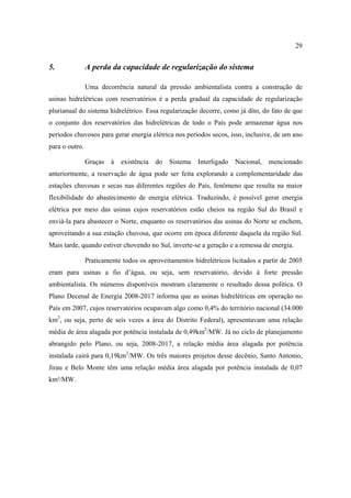 29


5.              A perda da capacidade de regularização do sistema

                Uma decorrência natural da pressão ambientalista contra a construção de
usinas hidrelétricas com reservatórios é a perda gradual da capacidade de regularização
plurianual do sistema hidrelétrico. Essa regularização decorre, como já dito, do fato de que
o conjunto dos reservatórios das hidrelétricas de todo o País pode armazenar água nos
períodos chuvosos para gerar energia elétrica nos períodos secos, isso, inclusive, de um ano
para o outro.

                Graças   à   existência   do   Sistema   Interligado   Nacional,   mencionado
anteriormente, a reservação de água pode ser feita explorando a complementaridade das
estações chuvosas e secas nas diferentes regiões do País, fenômeno que resulta na maior
flexibilidade do abastecimento de energia elétrica. Traduzindo, é possível gerar energia
elétrica por meio das usinas cujos reservatórios estão cheios na região Sul do Brasil e
enviá-la para abastecer o Norte, enquanto os reservatórios das usinas do Norte se enchem,
aproveitando a sua estação chuvosa, que ocorre em época diferente daquela da região Sul.
Mais tarde, quando estiver chovendo no Sul, inverte-se a geração e a remessa de energia.

                Praticamente todos os aproveitamentos hidrelétricos licitados a partir de 2005
eram para usinas a fio d’água, ou seja, sem reservatório, devido à forte pressão
ambientalista. Os números disponíveis mostram claramente o resultado dessa política. O
Plano Decenal de Energia 2008-2017 informa que as usinas hidrelétricas em operação no
País em 2007, cujos reservatórios ocupavam algo como 0,4% do território nacional (34.000
km2, ou seja, perto de seis vezes a área do Distrito Federal), apresentavam uma relação
média de área alagada por potência instalada de 0,49km2/MW. Já no ciclo de planejamento
abrangido pelo Plano, ou seja, 2008-2017, a relação média área alagada por potência
instalada cairá para 0,19km2/MW. Os três maiores projetos desse decênio, Santo Antonio,
Jirau e Belo Monte têm uma relação média área alagada por potência instalada de 0,07
km²/MW.
 