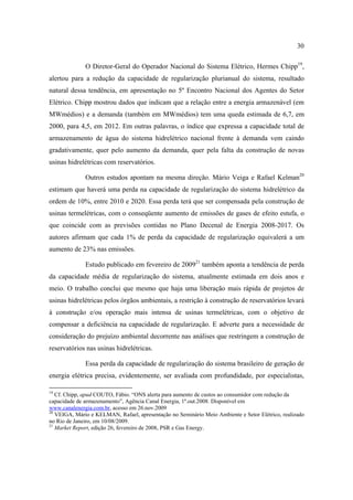 30

              O Diretor-Geral do Operador Nacional do Sistema Elétrico, Hermes Chipp19,
alertou para a redução da capacidade de regularização plurianual do sistema, resultado
natural dessa tendência, em apresentação no 5º Encontro Nacional dos Agentes do Setor
Elétrico. Chipp mostrou dados que indicam que a relação entre a energia armazenável (em
MWmédios) e a demanda (também em MWmédios) tem uma queda estimada de 6,7, em
2000, para 4,5, em 2012. Em outras palavras, o índice que expressa a capacidade total de
armazenamento de água do sistema hidrelétrico nacional frente à demanda vem caindo
gradativamente, quer pelo aumento da demanda, quer pela falta da construção de novas
usinas hidrelétricas com reservatórios.

              Outros estudos apontam na mesma direção. Mário Veiga e Rafael Kelman20
estimam que haverá uma perda na capacidade de regularização do sistema hidrelétrico da
ordem de 10%, entre 2010 e 2020. Essa perda terá que ser compensada pela construção de
usinas termelétricas, com o conseqüente aumento de emissões de gases de efeito estufa, o
que coincide com as previsões contidas no Plano Decenal de Energia 2008-2017. Os
autores afirmam que cada 1% de perda da capacidade de regularização equivalerá a um
aumento de 23% nas emissões.

              Estudo publicado em fevereiro de 200921 também aponta a tendência de perda
da capacidade média de regularização do sistema, atualmente estimada em dois anos e
meio. O trabalho conclui que mesmo que haja uma liberação mais rápida de projetos de
usinas hidrelétricas pelos órgãos ambientais, a restrição à construção de reservatórios levará
à construção e/ou operação mais intensa de usinas termelétricas, com o objetivo de
compensar a deficiência na capacidade de regularização. E adverte para a necessidade de
consideração do prejuízo ambiental decorrente nas análises que restringem a construção de
reservatórios nas usinas hidrelétricas.

              Essa perda da capacidade de regularização do sistema brasileiro de geração de
energia elétrica precisa, evidentemente, ser avaliada com profundidade, por especialistas,

19
   Cf. Chipp, apud COUTO, Fábio. “ONS alerta para aumento de custos ao consumidor com redução da
capacidade de armazenamento”, Agência Canal Energia, 1º.out.2008. Disponível em
www.canalenergia.com.br, acesso em 26.nov.2009
20
   VEIGA, Mário e KELMAN, Rafael, apresentação no Seminário Meio Ambiente e Setor Elétrico, realizado
no Rio de Janeiro, em 10/08/2009.
21
   Market Report, edição 26, fevereiro de 2008, PSR e Gas Energy.
 