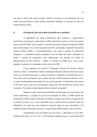 31

para que se tenha noção clara da opção, inclusive do ponto de vista ambiental, que está
sendo feita pela política e pelas práticas atualmente adotadas na expansão da oferta de
energia elétrica no País.



6.           O despacho fora da ordem de mérito de econômico

             A dependência de usinas termelétricas para assegurar o abastecimento
nacional foi enormemente evidenciada em 2008, quando houve atraso no início da estação
chuvosa de 2007/2008. Nessa ocasião, o Conselho Nacional de Política Energética (CNPE)
baixou a Resolução nº 8, de 20 de dezembro de 2007, autorizando o Operador Nacional do
Sistema Elétrico (ONS) a “extraordinariamente, com vistas à garantia do suprimento
energético (...), despachar recursos energéticos fora da ordem do mérito econômico ou
mudar o sentido do intercâmbio entre submercados, por decisão do Comitê de
Monitoramento do Setor Elétrico – CMSE”. A decisão do CMSE deve, nesses casos,
segundo a resolução, ser respaldada em nota técnica do ONS.

             O que significa essa decisão? O Operador Nacional do Sistema Elétrico
controla a oferta e a demanda no Sistema Interligado Nacional, determinando quais usinas
devem ser acionadas para gerar a energia necessária à cobertura da demanda prevista. A
isso se dá o nome de despacho, que é sempre feito por ordem de mérito econômico, isto é,
as usinas são despachadas pela ordem do seu custo de geração. As hidrelétricas são sempre
as de menor custo e, por isso, são chamadas a gerar antes das termelétricas, como já visto
no capítulo “O aumento da participação térmica na matriz de geração”.

             Naquela ocasião, diante da possibilidade de faltar água nos reservatórios das
usinas hidrelétricas, a exemplo do que havia acontecido em 2001, o CNPE decidiu dar
permissão ao CMSE, órgão do Ministério de Minas e Energia, para realizar o despacho fora
da ordem de mérito, isto é, para determinar que as usinas térmicas gerassem antes das
hidrelétricas, de modo que estas pudessem armazenar água em seus reservatórios. Um
medida claramente destinada a preservar a segurança do abastecimento, como se percebe.

             Evidentemente essa providência tem um custo e a Resolução nº 8, de 2007,
também tratou disso. O § 3º do art. 3º da Resolução estabeleceu que “o custo adicional do
 