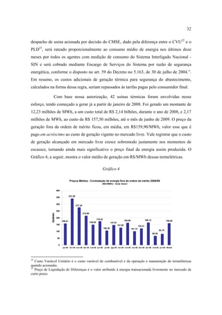 32

despacho de usina acionada por decisão do CMSE, dado pela diferença entre o CVU22 e o
PLD23, será rateado proporcionalmente ao consumo médio de energia nos últimos doze
meses por todos os agentes com medição de consumo do Sistema Interligado Nacional -
SIN e será cobrado mediante Encargo de Serviços do Sistema por razão de segurança
energética, conforme o disposto no art. 59 do Decreto no 5.163, de 30 de julho de 2004.”.
Em resumo, os custos adicionais de geração térmica para segurança do abastecimento,
calculados na forma dessa regra, seriam repassados às tarifas pagas pelo consumidor final.

                 Com base nessa autorização, 42 usinas térmicas foram envolvidas nesse
esforço, tendo começado a gerar já a partir de janeiro de 2008. Foi gerado um montante de
12,23 milhões de MWh, a um custo total de R$ 2,14 bilhões, durante o ano de 2008, e 2,17
milhões de MWh, ao custo de R$ 157,50 milhões, até o mês de junho de 2009. O preço da
geração fora da ordem de mérito ficou, em média, em R$159,90/MWh, valor esse que é
pago em acréscimo ao custo de geração vigente no mercado livre. Vale registrar que o custo
de geração alcançado em mercado livre cresce sobremodo justamente nos momentos de
escassez, tornando ainda mais significativo o preço final da energia assim produzida. O
Gráfico 4, a seguir, mostra o valor médio de geração em R$/MWh dessas termelétricas.

                                                                               Gráfico 4

                                      Preços Médios - Contratação de energia fora da ordem de mérito 2008/09
                                                                               (R$1/MWh) - fonte Aneel


                       400

                                      341,50
                       350


                       300
                                               277,30

                       250
                                                        214,96
              R$/MWh




                       200
                                                                          175,42                                                         166,12
                             158,81                                                                           162,86                                              159,90
                                                                 149,85                     147,81
                       150                                                                           127,92                     122,41
                                                                                   106,39                              101,72
                                                                                                                                                          82,10
                       100
                                                                                                                                                  68,26

                        50


                        0
                             jan-08 fev-08 m ar-08 abr-08 m ai-08 jun-08 jul-08 ago-08 set-08 out-08 nov-08 dez-08 abr-09 m ai-09 jun-09 Média




22
   Custo Variável Unitário é o custo variável do combustível e da operação e manutenção de termelétricas
quando acionadas.
23
   Preço de Liquidação de Diferenças é o valor atribuído à energia transacionada livremente no mercado de
curto prazo.
 