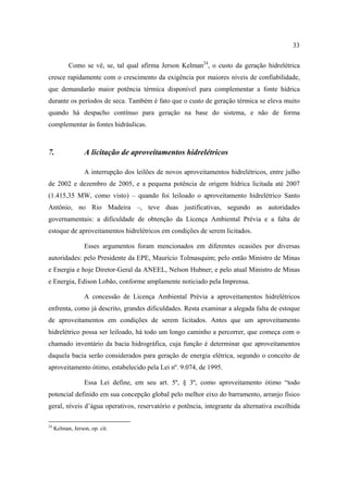 33

           Como se vê, se, tal qual afirma Jerson Kelman24, o custo da geração hidrelétrica
cresce rapidamente com o crescimento da exigência por maiores níveis de confiabilidade,
que demandarão maior potência térmica disponível para complementar a fonte hídrica
durante os períodos de seca. Também é fato que o custo de geração térmica se eleva muito
quando há despacho contínuo para geração na base do sistema, e não de forma
complementar às fontes hidráulicas.



7.                A licitação de aproveitamentos hidrelétricos

                  A interrupção dos leilões de novos aproveitamentos hidrelétricos, entre julho
de 2002 e dezembro de 2005, e a pequena potência de origem hídrica licitada até 2007
(1.415,35 MW, como visto) – quando foi leiloado o aproveitamento hidrelétrico Santo
Antônio, no Rio Madeira –, teve duas justificativas, segundo as autoridades
governamentais: a dificuldade de obtenção da Licença Ambiental Prévia e a falta de
estoque de aproveitamentos hidrelétricos em condições de serem licitados.

                  Esses argumentos foram mencionados em diferentes ocasiões por diversas
autoridades: pelo Presidente da EPE, Maurício Tolmasquim; pelo então Ministro de Minas
e Energia e hoje Diretor-Geral da ANEEL, Nelson Hubner; e pelo atual Ministro de Minas
e Energia, Edison Lobão, conforme amplamente noticiado pela Imprensa.

                  A concessão de Licença Ambiental Prévia a aproveitamentos hidrelétricos
enfrenta, como já descrito, grandes dificuldades. Resta examinar a alegada falta de estoque
de aproveitamentos em condições de serem licitados. Antes que um aproveitamento
hidrelétrico possa ser leiloado, há todo um longo caminho a percorrer, que começa com o
chamado inventário da bacia hidrográfica, cuja função é determinar que aproveitamentos
daquela bacia serão considerados para geração de energia elétrica, segundo o conceito de
aproveitamento ótimo, estabelecido pela Lei nº. 9.074, de 1995.

                  Essa Lei define, em seu art. 5º, § 3º, como aproveitamento ótimo “todo
potencial definido em sua concepção global pelo melhor eixo do barramento, arranjo físico
geral, níveis d’água operativos, reservatório e potência, integrante da alternativa escolhida

24
     Kelman, Jerson, op. cit.
 