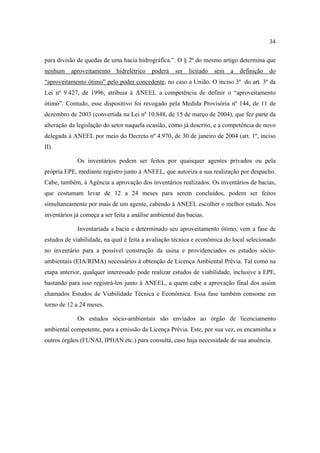 34

para divisão de quedas de uma bacia hidrográfica.”. O § 2º do mesmo artigo determina que
nenhum    aproveitamento     hidrelétrico   poderá   ser   licitado   sem   a   definição   do
“aproveitamento ótimo” pelo poder concedente, no caso a União. O inciso 3º do art. 3º da
Lei nº 9.427, de 1996, atribuia à ANEEL a competência de definir o “aproveitamento
ótimo”. Contudo, esse dispositivo foi revogado pela Medida Provisória nº 144, de 11 de
dezembro de 2003 (convertida na Lei nº 10.848, de 15 de março de 2004), que fez parte da
alteração da legislação do setor naquela ocasião, como já descrito, e a competência de novo
delegada à ANEEL por meio do Decreto nº 4.970, de 30 de janeiro de 2004 (art. 1º, inciso
II).

             Os inventários podem ser feitos por quaisquer agentes privados ou pela
própria EPE, mediante registro junto à ANEEL, que autoriza a sua realização por despacho.
Cabe, também, à Agência a aprovação dos inventários realizados. Os inventários de bacias,
que costumam levar de 12 a 24 meses para serem concluídos, podem ser feitos
simultaneamente por mais de um agente, cabendo à ANEEL escolher o melhor estudo. Nos
inventários já começa a ser feita a análise ambiental das bacias.

             Inventariada a bacia e determinado seu aproveitamento ótimo, vem a fase de
estudos de viabilidade, na qual é feita a avaliação técnica e econômica do local selecionado
no inventário para a possível construção da usina e providenciados os estudos sócio-
ambientais (EIA/RIMA) necessários à obtenção de Licença Ambiental Prévia. Tal como na
etapa anterior, qualquer interessado pode realizar estudos de viabilidade, inclusive a EPE,
bastando para isso registrá-los junto à ANEEL, a quem cabe a aprovação final dos assim
chamados Estudos de Viabilidade Técnica e Econômica. Essa fase também consome em
torno de 12 a 24 meses.

             Os estudos sócio-ambientais são enviados ao órgão de licenciamento
ambiental competente, para a emissão da Licença Prévia. Este, por sua vez, os encaminha a
outros órgãos (FUNAI, IPHAN etc.) para consulta, caso haja necessidade de sua anuência.
 
