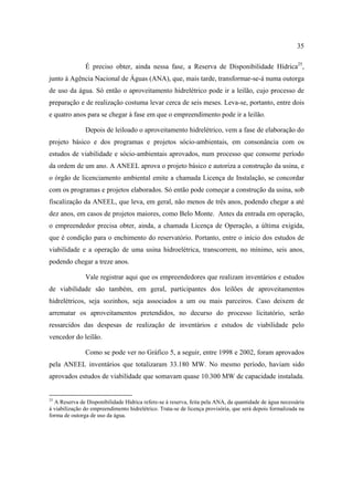 35

               É preciso obter, ainda nessa fase, a Reserva de Disponibilidade Hídrica25,
junto à Agência Nacional de Águas (ANA), que, mais tarde, transformar-se-á numa outorga
de uso da água. Só então o aproveitamento hidrelétrico pode ir a leilão, cujo processo de
preparação e de realização costuma levar cerca de seis meses. Leva-se, portanto, entre dois
e quatro anos para se chegar à fase em que o empreendimento pode ir a leilão.

               Depois de leiloado o aproveitamento hidrelétrico, vem a fase de elaboração do
projeto básico e dos programas e projetos sócio-ambientais, em consonância com os
estudos de viabilidade e sócio-ambientais aprovados, num processo que consome período
da ordem de um ano. A ANEEL aprova o projeto básico e autoriza a construção da usina, e
o órgão de licenciamento ambiental emite a chamada Licença de Instalação, se concordar
com os programas e projetos elaborados. Só então pode começar a construção da usina, sob
fiscalização da ANEEL, que leva, em geral, não menos de três anos, podendo chegar a até
dez anos, em casos de projetos maiores, como Belo Monte. Antes da entrada em operação,
o empreendedor precisa obter, ainda, a chamada Licença de Operação, a última exigida,
que é condição para o enchimento do reservatório. Portanto, entre o início dos estudos de
viabilidade e a operação de uma usina hidroelétrica, transcorrem, no mínimo, seis anos,
podendo chegar a treze anos.

               Vale registrar aqui que os empreendedores que realizam inventários e estudos
de viabilidade são também, em geral, participantes dos leilões de aproveitamentos
hidrelétricos, seja sozinhos, seja associados a um ou mais parceiros. Caso deixem de
arrematar os aproveitamentos pretendidos, no decurso do processo licitatório, serão
ressarcidos das despesas de realização de inventários e estudos de viabilidade pelo
vencedor do leilão.

               Como se pode ver no Gráfico 5, a seguir, entre 1998 e 2002, foram aprovados
pela ANEEL inventários que totalizaram 33.180 MW. No mesmo período, haviam sido
aprovados estudos de viabilidade que somavam quase 10.300 MW de capacidade instalada.


25
  A Reserva de Disponibilidade Hídrica refere-se à reserva, feita pela ANA, da quantidade de água necessária
à viabilização do empreendimento hidrelétrico. Trata-se de licença provisória, que será depois formalizada na
forma de outorga de uso da água.
 