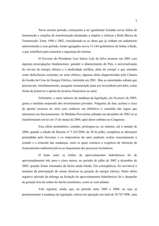 3

             Nesse mesmo período, começaram a ser igualmente licitadas novas linhas de
transmissão e estações de transformação destinadas a ampliar e reforçar a Rede Básica de
Transmissão. Entre 1996 e 2002, considerando-se as obras que já vinham em andamento
anteriormente a esse período, foram agregados novos 11.144 quilômetros de linhas à Rede,
o que contribuiu para aumentar a segurança do sistema.

             O Governo do Presidente Luiz Inácio Lula da Silva assumiu em 2003 com
algumas preocupações fundamentais: garantir o abastecimento do País, a universalização
do serviço de energia elétrica e a modicidade tarifária, além de corrigir o que entendia
como deficiências existentes no setor elétrico, algumas delas diagnosticadas pela Câmara
de Gestão da Crise de Energia Elétrica, instituída em 2001. Mas as autoridades sabiam que
precisavam, simultaneamente, assegurar remuneração justa aos investidores privados, como
forma de preservar o aporte de recursos financeiros ao setor.

             Entretanto, o mero anúncio da mudança da legislação, em fevereiro de 2003,
gerou a imediata suspensão dos investimentos privados. Ninguém, de fato, aceitou o risco
de aportar recursos no setor sem conhecer em definitivo o conteúdo das regras que
alterariam seu funcionamento. As Medidas Provisórias editadas em dezembro de 2003 só se
transformaram em lei em 15 de março de 2004, após duros embates no Congresso.

             Esse efeito protelatório, contudo, prolongou-se, no mínimo, até a metade de
2004, quando a edição do Decreto nº 5.163/2004, de 30 de julho, completou as alterações
pretendidas pelo Governo, e os empresários do setor puderam avaliar concretamente o
sentido e a extensão das mudanças, entre as quais constava a exigência de obtenção de
licenciamento ambiental prévio ao lançamento dos processos licitatórios.

             O hiato entre os leilões de aproveitamentos hidrelétricos foi de
aproximadamente três anos e cinco meses, no período de julho de 2002 a dezembro de
2005, quando foram retomados de forma ainda tímida. Em conseqüência, foi inevitável o
aumento da participação de usinas térmicas na geração de energia elétrica. Outro efeito
negativo advindo da delonga na licitação de aproveitamentos hidrelétricos foi o despacho
da geração fora da ordem de mérito econômico, como se verá adiante.

             Vale registrar, ainda, que, no período entre 2003 e 2008, ou seja, já
posteriormente à mudança da legislação, entrou em operação um total de 20.767 MW, uma
 