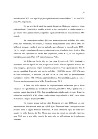 39

renováveis em 2030, com a participação de petróleo e derivados caindo de 37,8%, em 2006,
para 29%, naquele ano.

             No que se refere à matriz de geração de energia elétrica, no entanto, as coisas
estão mudando. Termelétricas movidas a diesel, a óleo combustível, a carvão mineral e a
gás natural estão, gradativamente, ocupando o lugar das hidrelétricas, notadamente de 2005
para cá.

             As causas dessa mudança já foram apresentadas neste trabalho. Mas, neste
ponto, vale rememorar, em números, o resultado desse problema. Entre 2005 e 2008, nos
leilões de compra e venda de energia realizados para abastecer o mercado entre 2009 e
2013, a energia colocada em oferta era predominantemente oriunda de fontes térmicas. Elas
somavam uma capacidade de 15.400 MW disponíveis, contra 8.215,75 MW de geração
hidrelétrica, dos quais 37,25 MW eram oriundos de PCHs.

             No leilão que havia sido previsto para dezembro de 2009, destinado a
abastecer o mercado a partir de 2014, a capacidade térmica ofertada superaria, de novo, por
larga margem, a potência de origem hidrelétrica disponível. Vale a pena repisar o fato de
que, da capacidade de geração total inscrita no leilão, 19.168 MW, apenas 1.106 MW eram
de fonte hidrelétrica, aí incluídos 201 MW de PCHs. Mas como os aproveitamentos
hidrelétricos inscritos (905 MW) não receberam Licença Ambiental Prévia, como já visto, o
Governo terminou por cancelar o leilão, deixando-o para 2010.

             A fonte com maior número de empreendimentos cadastrados para o leilão
cancelado foi o gás natural, que contabilizou 49 usinas, com 15.015 MW, o que se deve ao
aumento recente da oferta de GNL. Estavam cadastrados, ainda, quatro projetos de carvão
mineral nacional (1.690 MW), três de carvão mineral importado (1.014 MW) e seis usinas
de biomassa a bagaço de cana (344 MW).

             Em resumo, grande parte da oferta de energia nova para 2014 pode vir a ser
proveniente de fonte térmica, ainda que o GNL seja a fonte mais barata e um pouco menos
poluente entre as opções térmicas disponíveis. A única alternativa capaz de alterar esse
quadro é o leilão da usina de Belo Monte, cujo início de entrada em operação é previsto
para 2015, mas o seu leilão também foi cancelado por dificuldades no licenciamento
ambiental.
 