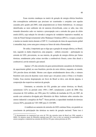 40

              Essas recentes mudanças na matriz de geração de energia elétrica brasileira
têm conseqüências ambientais que precisam ser examinadas e cotejadas com aquelas
causadas pelo quadro pré-2005, onde preponderavam as fontes hidrelétricas. As ameaças
identificadas ao meio ambiente são de natureza diversificada, como se sabe, mas vêm
tomando dimensões cada vez maiores a preocupação com a emissão dos gases de efeito
estufa (GEE), cuja redução foi elevada à categoria de verdadeiro imperativo mundial, na
visão do Painel Intergovernamental sobre Mudanças Climáticas (IPCC), e ocupou corações
e mentes no mundo inteiro durante a COP 15. A aceleração do ritmo do aquecimento global
é entendida, hoje, como uma grave ameaça ao futuro de toda a Humanidade.

              De saída, é importante que se diga que a geração de energia elétrica, no Brasil,
tem, segundo os dados disponíveis, uma pequena – embora crescente – participação na
emissão de GEE, proveniente, na sua maioria, da geração de energia elétrica por fontes
térmicas, notadamente pelas usinas movidas a combustíveis fósseis, como óleo diesel e
combustível, carvão mineral e gás natural.

               Apenas 1,5% das emissões de gases potencialmente causadores do fenômeno
do aquecimento global, no caso brasileiro, provêm do setor elétrico, enquanto, no mundo,
24% provêm dessa atividade. Mesmo com algum arredondamento dessa cifra, o número
brasileiro será cerca de duzentas vezes menor que o de países como a China e os Estados
Unidos. Essa enorme desproporção em favor do Brasil se deve, sem dúvida alguma, à
composição das respectivas matrizes de geração.

               Entretanto, as emissões de CO2 geradas por usinas térmicas, no Brasil,
aumentaram 122% no período entre 1994 e 2007, notadamente a partir de 2000. Elas
cresceram de 10,8 milhões, em 1994, para 24,1 milhões de toneladas de CO2, em 2007, de
acordo com estimativa divulgada pelo Ministério do Meio Ambiente sobre emissões dos
setores industrial e energético do País26. Nesse período, a capacidade instalada de térmicas
cresceu 202%, passando de 7.051 MW para 21.324 MW.

               A tendência ao aumento de emissões de GEE continua firme, em paralelo ao
crescimento da participação das térmicas na matriz de geração nacional. Tanto isso é

26
   O desmatamento era responsável por cerca de 70% das emissões totais do Brasil em 1994, segundo o
MMA. Os números atuais do Ministério apontam para 60%. Isso se deve ao aumento da participação dos
setores energético e industrial nas emissões de GEE de 18% para valores próximos de 30%.
 