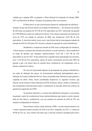 41

verdade que a própria EPE, ao preparar o Plano Decenal de Expansão de Energia 2008-
2017, do Ministério de Minas e Energia, fez projeções sobre esse aumento.

              O Plano prevê, no que convencionou chamar de configuração de referência –
situação em que não haveria atrasos na licitação de hidrelétricas –, um aumento da emissão
de GEE para um patamar de 39,3 Mt de CO2 equivalente em 2017, decorrente da geração
de 5.998 MWmed a partir de combustíveis fósseis. Esse número representa um aumento de
cerca de 172% em relação às emissões de 2008, que alcançavam 14,43 Mt de CO2
equivalente. A única boa notícia, nesse caso, é que há previsão de uma pequena redução da
emissão de GEE de 2016 para 2017 devido à entrada em operação de usinas hidrelétricas.

              Detalhando a variação da emissão de GEE nessa configuração de referência,
o Plano destaca o aumento das emissões das térmicas a carvão mineral e a óleo combustível
ao longo do decênio, que atingirão, respectivamente, 22,05 Mt e 5,67 Mt de CO2
equivalente no ano de 2017. O gás natural terá a segunda maior participação nas emissões,
com 11,38 Mt de CO2 equivalente, apesar do pouco crescimento previsto pelo PDE da
geração a gás e do menor fator de emissão desse combustível, em comparação com os
demais combustíveis fósseis.

              No caso da mencionada hipótese de postergação dos projetos hidrelétricos,
em razão da dilatação dos prazos de licenciamento ambiental (principalmente para a
obtenção da Licença Ambiental Prévia), foram construídas duas alternativas para garantir a
expansão da oferta. Nelas, foram considerados disponíveis os seguintes recursos: gás
natural, carvão mineral e fontes alternativas (PCH, biomassa, eólica). Ambas as alternativas
são consideradas suficientes para manter o atendimento ao mercado, dentro dos critérios de
garantia de suprimento do CNPE.

              Na primeira alternativa, os atrasos das hidrelétricas forçariam o crescimento
da geração a partir de combustíveis fósseis (primordialmente gás natural e carvão mineral,
além de óleo diesel e combustível), com um aumento de emissões de GEE de 87% em
relação à configuração de referência.

              Nesse mesmo cenário, ainda conforme o PDE, o carvão mineral passará a ser
o maior responsável pelas emissões de GEE já em 2011, atingindo, em 2017, o volume de
49 Mt de CO2 eq.. Esse volume será maior que o total das emissões calculadas para toda a
 