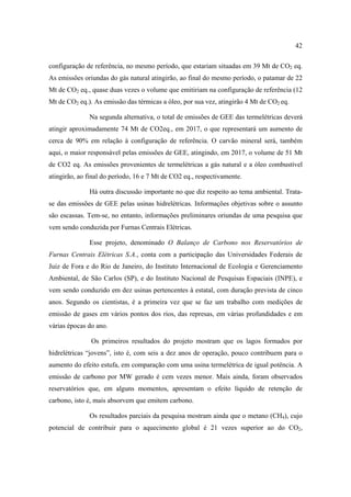 42

configuração de referência, no mesmo período, que estariam situadas em 39 Mt de CO2 eq.
As emissões oriundas do gás natural atingirão, ao final do mesmo período, o patamar de 22
Mt de CO2 eq., quase duas vezes o volume que emitiriam na configuração de referência (12
Mt de CO2 eq.). As emissão das térmicas a óleo, por sua vez, atingirão 4 Mt de CO2 eq.

              Na segunda alternativa, o total de emissões de GEE das termelétricas deverá
atingir aproximadamente 74 Mt de CO2eq., em 2017, o que representará um aumento de
cerca de 90% em relação à configuração de referência. O carvão mineral será, também
aqui, o maior responsável pelas emissões de GEE, atingindo, em 2017, o volume de 51 Mt
de CO2 eq. As emissões provenientes de termelétricas a gás natural e a óleo combustível
atingirão, ao final do período, 16 e 7 Mt de CO2 eq., respectivamente.

              Há outra discussão importante no que diz respeito ao tema ambiental. Trata-
se das emissões de GEE pelas usinas hidrelétricas. Informações objetivas sobre o assunto
são escassas. Tem-se, no entanto, informações preliminares oriundas de uma pesquisa que
vem sendo conduzida por Furnas Centrais Elétricas.

              Esse projeto, denominado O Balanço de Carbono nos Reservatórios de
Furnas Centrais Elétricas S.A., conta com a participação das Universidades Federais de
Juiz de Fora e do Rio de Janeiro, do Instituto Internacional de Ecologia e Gerenciamento
Ambiental, de São Carlos (SP), e do Instituto Nacional de Pesquisas Espaciais (INPE), e
vem sendo conduzido em dez usinas pertencentes à estatal, com duração prevista de cinco
anos. Segundo os cientistas, é a primeira vez que se faz um trabalho com medições de
emissão de gases em vários pontos dos rios, das represas, em várias profundidades e em
várias épocas do ano.

               Os primeiros resultados do projeto mostram que os lagos formados por
hidrelétricas “jovens”, isto é, com seis a dez anos de operação, pouco contribuem para o
aumento do efeito estufa, em comparação com uma usina termelétrica de igual potência. A
emissão de carbono por MW gerado é cem vezes menor. Mais ainda, foram observados
reservatórios que, em alguns momentos, apresentam o efeito líquido de retenção de
carbono, isto é, mais absorvem que emitem carbono.

              Os resultados parciais da pesquisa mostram ainda que o metano (CH4), cujo
potencial de contribuir para o aquecimento global é 21 vezes superior ao do CO2,
 