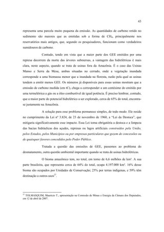 43

representa uma parcela muito pequena da emissão. As quantidades de carbono retido no
sedimento são maiores que as emitidas sob a forma de CH4, principalmente nos
reservatórios mais antigos, que, segundo os pesquisadores, funcionam como verdadeiros
sumidouros de carbono.

               Contudo, tendo em vista que a maior parte dos GEE emitidos por uma
represa decorrem da morte das árvores submersas, a vantagem das hidrelétricas é mais
clara, neste aspecto, quando se trata de usinas fora da Amazônia. É o caso das Usinas
Manso e Serra da Mesa, ambas situadas no cerrado, onde a vegetação inundada
corresponde a uma biomassa menor que a inundada na floresta, razão pela qual as usinas
tendem a emitir menos GEE. Os números já disponíveis para essas usinas mostram que a
emissão de carbono medida (em tC), chega a corresponder a um centésimo do emitido por
uma termelétrica a gás ou a óleo combustível de igual potência. É preciso lembrar, contudo,
que a maior parte do potencial hidrelétrico a ser explorado, cerca de 65% do total, encontra-
se justamente na Amazônia.

               A solução para esse problema permanece simples, de todo modo. Ele reside
no cumprimento da Lei nº 3.824, de 23 de novembro de 1960, a “Lei da Destoca”, que
mitigaria significativamente esse impacto. Essa Lei torna obrigatória a destoca e a limpeza
das bacias hidráulicas dos açudes, represas ou lagos artificiais construídos pela União,
pelos Estados, pelos Municípios ou por empresas particulares que gozem de concessões ou
de quaisquer favores concedidos pelo Poder Público.

               Tratada a questão das emissões de GEE, passemos ao problema do
desmatamento, outra questão ambiental importante quando se trata de usinas hidrelétricas.

               O bioma amazônico tem, no total, em torno de 6,6 milhões de km². A sua
parte brasileira, que representa cerca de 64% do total, ocupa 4.197.000 km². 16% desse
bioma são ocupados por Unidades de Conservação; 25% por terras indígenas, e 59% têm
destinação a outros usos27.




27
  TOLMASQUIM, Maurício T., apresentação na Comissão de Minas e Energia da Câmara dos Deputados,
em 12 de abril de 2007.
 