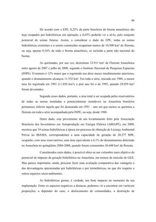 44

              De acordo com a EPE, 0,22% da parte brasileira do bioma amazônico são
hoje ocupados por hidrelétricas em operação, e 0,03% poderão vir a sê-lo, pelo conjunto
potencial de usinas futuras. Assim, a considerar o dado da EPE, todas as usinas
hidrelétricas existentes e a serem construídas ocupariam menos de 10.500 km² de floresta,
ou seja, apenas 0,16% de todo o bioma amazônico, se incluída a parte não nacional do
bioma.

              As queimadas, por sua vez, destruíram 12.911 km² da Floresta Amazônica
entre agosto de 2007 e julho de 2008, segundo o Instituto Nacional de Pesquisas Espaciais
(INPE). O número é 12% maior que o registrado nos doze meses imediatamente anteriores,
quando o desmatamento alcançou 11.532 km². Em toda a série, iniciada em 1988, a menor
taxa foi registrada em 1991 (11.030 km²), e pior ano foi o de 1995, quando 29.059 km²
foram devastados.

              Segundo esses dados, portanto, a área total a ser ocupada pelos reservatórios
de todas as usinas instaladas e potencialmente instaláveis na Amazônia brasileira
permanece inferior àquela que foi desmatada em 1991 – ano em que menos se queimou a
floresta em toda a série acompanhada pela INPE, ou seja, desde 1988.

              Outro dado, este proveniente de um levantamento feito pela Associação
Brasileira dos Investidores em Autoprodução em Energia Elétrica (ABIAPE), em 2009,
mostrou que 19 usinas hidrelétricas à época em processo de obtenção de Licença Ambiental
Prévia no IBAMA, correspondentes a uma capacidade de geração de 20.277 MW,
ocuparão, com seus reservatórios, uma área equivalente a 6,1% do desmatamento detectado
na Amazônia no quinqüênio 2004-2008, quando foram consumidos 56.688 km² de floresta.

              Considerados estes dados, é possível obter-se um vislumbre mais objetivo do
potencial de impacto da geração hidrelétrica na Amazônia, em termos da emissão de GEE.
Mas parece importante, ainda, procurar fazer uma avaliação comparativa das vantagens e
das desvantagens apresentadas por hidrelétricas e por termelétricas, no que diz respeito a
outros aspectos sócio-ambientais.

              As hidrelétricas geram, é verdade, um forte impacto no momento da sua
implantação. Entre os aspectos negativos a destacar, podemos vir a encontrar em variáveis
proporções, a depender do caso, o deslocamento de comunidades, a destruição de
 