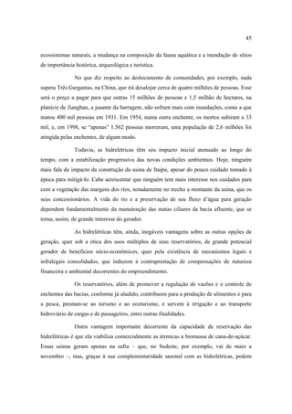 45

ecossistemas naturais, a mudança na composição da fauna aquática e a inundação de sítios
de importância histórica, arqueológica e turística.

               No que diz respeito ao deslocamento de comunidades, por exemplo, nada
supera Três Gargantas, na China, que irá desalojar cerca de quatro milhões de pessoas. Esse
será o preço a pagar para que outras 15 milhões de pessoas e 1,5 milhão de hectares, na
planície de Jianghan, a jusante da barragem, não sofram mais com inundações, como a que
matou 400 mil pessoas em 1931. Em 1954, numa outra enchente, os mortos subiram a 33
mil, e, em 1998, se “apenas” 1.562 pessoas morreram, uma população de 2,6 milhões foi
atingida pelas enchentes, de algum modo.

               Todavia, as hidrelétricas têm seu impacto inicial atenuado ao longo do
tempo, com a estabilização progressiva das novas condições ambientais. Hoje, ninguém
mais fala do impacto da construção da usina de Itaipu, apesar do pouco cuidado tomado à
época para mitigá-lo. Cabe acrescentar que ninguém tem mais interesse nos cuidados para
com a vegetação das margens dos rios, notadamente no trecho a montante da usina, que os
seus concessionários. A vida do rio e a preservação de seu fluxo d’água para geração
dependem fundamentalmente da manutenção das matas ciliares da bacia afluente, que se
torna, assim, de grande interesse do gerador.

               As hidrelétricas têm, ainda, inegáveis vantagens sobre as outras opções de
geração, quer sob a ótica dos usos múltiplos de seus reservatórios, de grande potencial
gerador de benefícios sócio-econômicos, quer pela existência de mecanismos legais e
infralegais consolidados, que induzem à contraprestação de compensações de natureza
financeira e ambiental decorrentes do empreendimento.

               Os reservatórios, além de promover a regulação de vazões e o controle de
enchentes das bacias, conforme já aludido, contribuem para a produção de alimentos e para
a pesca, prestam-se ao turismo e ao ecoturismo, e servem à irrigação e ao transporte
hidroviário de cargas e de passageiros, entre outras finalidades.

               Outra vantagem importante decorrente da capacidade de reservação das
hidrelétricas é que ela viabiliza comercialmente as térmicas a biomassa de cana-de-açúcar.
Essas usinas geram apenas na safra – que, no Sudeste, por exemplo, vai de maio a
novembro –, mas, graças à sua complementaridade sazonal com as hidrelétricas, podem
 