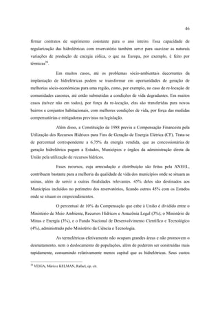 46

firmar contratos de suprimento constante para o ano inteiro. Essa capacidade de
regularização das hidrelétricas com reservatório também serve para suavizar as naturais
variações de produção de energia eólica, o que na Europa, por exemplo, é feito por
térmicas28.

                  Em muitos casos, até os problemas sócio-ambientais decorrentes da
implantação de hidrelétricas podem se transformar em oportunidades de geração de
melhorias sócio-econômicas para uma região, como, por exemplo, no caso de re-locação de
comunidades carentes, até então submetidas a condições de vida degradantes. Em muitos
casos (talvez não em todos), por força da re-locação, elas são transferidas para novos
bairros e conjuntos habitacionais, com melhores condições de vida, por força das medidas
compensatórias e mitigadoras previstas na legislação.

                  Além disso, a Constituição de 1988 previu a Compensação Financeira pela
Utilização dos Recursos Hídricos para Fins de Geração de Energia Elétrica (CF). Trata-se
de percentual correspondente a 6,75% da energia vendida, que as concessionárias de
geração hidrelétrica pagam a Estados, Municípios e órgãos da administração direta da
União pela utilização de recursos hídricos.

                  Esses recursos, cuja arrecadação e distribuição são feitas pela ANEEL,
contribuem bastante para a melhoria da qualidade de vida dos municípios onde se situam as
usinas, além de servir a outras finalidades relevantes. 45% deles são destinados aos
Municípios incluídos no perímetro dos reservatórios, ficando outros 45% com os Estados
onde se situam os empreendimentos.

                  O percentual de 10% da Compensação que cabe à União é dividido entre o
Ministério de Meio Ambiente, Recursos Hídricos e Amazônia Legal (3%); o Ministério de
Minas e Energia (3%), e o Fundo Nacional de Desenvolvimento Científico e Tecnológico
(4%), administrado pelo Ministério da Ciência e Tecnologia.

                  As termelétricas efetivamente não ocupam grandes áreas e não promovem o
desmatamento, nem o deslocamento de populações, além de poderem ser construídas mais
rapidamente, consumindo relativamente menos capital que as hidrelétricas. Seus custos

28
     VEIGA, Mário e KELMAN, Rafael, op. cit.
 