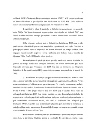 4

média de 3.461 MW por ano. Desses, entretanto, somente 9.543,97 MW eram provenientes
de fontes hidráulicas, o que significa uma média anual de 1.590 MW. Estão incluídos
nesses totais os empreendimentos que já estavam em obras antes de 2003.

             É significativo o fato de que todas as hidrelétricas que entraram em operação
entre 2003 e 2008 foram justamente as que haviam sido leiloadas até julho de 2002. Isso
ilustra de modo eloqüente o tempo que separa a licitação de uma usina hidrelétrica da sua
entrada em operação.

             Cabe observar, também, que as hidrelétricas licitadas de 2003 para cá são
praticamente todas a fio d’água ou com pouquíssima capacidade de reservação. Com isso, a
participação térmica vem se ampliando na matriz brasileira de energia elétrica, com
impactos previsíveis sobre os preços e sobre o ambiente, com destaque para as emissões de
Gases de Efeito Estufa (GEE) pelas usinas térmicas.

             O crescimento da participação da geração térmica na matriz brasileira de
geração de energia elétrica não começou, entretanto, nos leilões introduzidos pela nova
legislação aprovada pelo Congresso em 2004. Ele data da instituição do Programa
Prioritário de Termeletricidade (PPT), cujos efeitos começam a se manifestar já a partir de
2001.

             As dificuldades de licitação de aproveitamentos hidrelétricos a partir de 2003
não podem ser atribuídas exclusivamente à introdução do Licenciamento Ambiental Prévio
como requisito para o leilão de novos aproveitamentos. Na verdade, implantou-se, no País,
um clima desfavorável ao licenciamento de usinas hidrelétricas, do qual é exemplo atual a
Usina de Belo Monte, projeto iniciado nos anos 1970, que o Governo ainda vinha se
esforçando por licitar em 2009. Esse clima é mantido por meio de um eficiente trabalho de
comunicação realizado por ONGs ambientalistas, indígenas, celebridades internacionais, e
por determinados movimentos sociais, tais como o Movimento dos Atingidos por
Barragens (MAB). Eles têm sido extremamente eficientes para mobilizar a imprensa e a
opinião pública contra a construção de usinas hidrelétricas, em geral, e, em especial, contra
aquelas dotadas de reservatórios d’água.

             Esse ambiente contribui para que procuradores e promotores façam também
uma aberta e persistente litigância contra a construção de hidrelétricas, muitas vezes
 