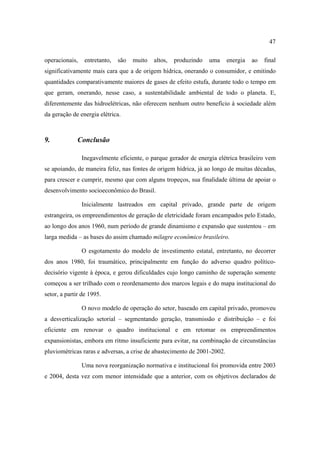 47

operacionais,    entretanto,   são   muito   altos,   produzindo   uma    energia   ao   final
significativamente mais cara que a de origem hídrica, onerando o consumidor, e emitindo
quantidades comparativamente maiores de gases de efeito estufa, durante todo o tempo em
que geram, onerando, nesse caso, a sustentabilidade ambiental de todo o planeta. E,
diferentemente das hidroelétricas, não oferecem nenhum outro benefício à sociedade além
da geração de energia elétrica.



9.            Conclusão

                Inegavelmente eficiente, o parque gerador de energia elétrica brasileiro vem
se apoiando, de maneira feliz, nas fontes de origem hídrica, já ao longo de muitas décadas,
para crescer e cumprir, mesmo que com alguns tropeços, sua finalidade última de apoiar o
desenvolvimento socioeconômico do Brasil.

                Inicialmente lastreados em capital privado, grande parte de origem
estrangeira, os empreendimentos de geração de eletricidade foram encampados pelo Estado,
ao longo dos anos 1960, num período de grande dinamismo e expansão que sustentou – em
larga medida – as bases do assim chamado milagre econômico brasileiro.

                O esgotamento do modelo de investimento estatal, entretanto, no decorrer
dos anos 1980, foi traumático, principalmente em função do adverso quadro político-
decisório vigente à época, e gerou dificuldades cujo longo caminho de superação somente
começou a ser trilhado com o reordenamento dos marcos legais e do mapa institucional do
setor, a partir de 1995.

                O novo modelo de operação do setor, baseado em capital privado, promoveu
a desverticalização setorial – segmentando geração, transmissão e distribuição – e foi
eficiente em renovar o quadro institucional e em retomar os empreendimentos
expansionistas, embora em ritmo insuficiente para evitar, na combinação de circunstâncias
pluviométricas raras e adversas, a crise de abastecimento de 2001-2002.

                Uma nova reorganização normativa e institucional foi promovida entre 2003
e 2004, desta vez com menor intensidade que a anterior, com os objetivos declarados de
 