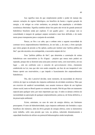 49

                 Isso significa mais do que simplesmente perder o poder de manejo das
naturais variações do regime hidrológico, em benefício da barata e regular geração de
energia, e de mitigar ou evitar enchentes, na proteção das populações e atividades
econômicas ribeirinhas. Significa também deitar fora parte não trivial do grande potencial
hidrelétrico brasileiro ainda por explorar. É um quadro grave – até porque vem se
consolidando à margem de qualquer amparo normativo mais bem definido, e de modo
muito pouco transparente para o conjunto da sociedade.

                 Parece, ao fim e ao cabo, que o embate entre a urgente necessidade de
contratar novos empreendimentos hidrelétricos, de um lado, e, de outro, a forte oposição
que vários grupos de pressão se lhe opõem, acabou por instituir uma “política pública de
fato”, que não encontra, em contrapartida, o necessário amparo da Lei.

                 Essa “política pública de fato”, que determina a construção de usinas
hidrelétricas sem reservatórios (a fio d’água) – prejuízo que nunca mais poderá ser
reparado, porque não se destruirá uma usina para construir outra, com reservatório, em seu
lugar –, está em confronto com o conceito de aproveitamento ótimo, claramente
estabelecido na Lei, mas que não vem sendo cumprido, em face de um insuperável veto
branco oposto aos reservatórios, e que impede o licenciamento dos empreendimentos
hidrelétricos.

                 Ora, não é possível duvidar, neste momento, da necessidade de observar
critérios de rigor na avaliação dos impactos ambientais da atividade econômica. Mais que
um exercício de saudável racionalidade, esse assunto tornou-se objeto de um legítimo
clamor social, tanto no Brasil quanto no restante do mundo. Não há que falar em tratamento
especial para qualquer setor, por mais importante que seja. A todos os demais critérios de
racionalidade na apreciação de qualquer empreendimento, juntou-se, de forma definitiva, o
da preservação ambiental.

                 Existe, entretanto, no caso do setor de energia elétrica, um fenômeno
preocupante. O setor de hidroeletricidade, cujos impactos ambientais são limitados e cujos
benefícios são inúmeros, além da óbvia geração de energia elétrica, como se demonstrou
neste trabalho, sofre uma pressão que vem, na prática, reduzindo dramaticamente a
capacidade brasileira de utilizar seu potencial hidroenergético ainda inexplorado.
 