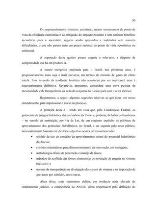 50

                Os empreendimentos térmicos, entretanto, menos interessantes do ponto de
vista da eficiência econômica e da mitigação do impacto poluidor e sem nenhum benefício
secundário para a sociedade, seguem sendo aprovados e instalados sem maiores
dificuldades, o que não parece nem um pouco racional do ponto de vista econômico ou
ambiental.

                A superação desse quadro parece urgente e relevante, a despeito da
complexidade que há em produzi-la.

                A matriz energética projetada para o Brasil, nos próximos anos, é
progressivamente mais suja e mais perversa, em termos de emissão de gases de efeito
estufa. Essa inversão da tendência histórica não aconteceu por ser inevitável, nem é
necessariamente definitiva. Revertê-la, entretanto, demandará uma nova postura de
racionalidade e de transparência na ação do conjunto do Estado para com o setor elétrico.

                Registramos, a seguir, algumas sugestões relativas ao que fazer, em nosso
entendimento, para impulsionar o início do processo.

                A primeira delas é – tendo em vista que, pela Constituição Federal, os
potenciais de energia hidráulica são patrimônio da União e, portanto, de todos os brasileiros
– no sentido da instituição, por via de Lei, de um conjunto explícito de políticas de
aproveitamento dos potenciais hidrelétricos, no Brasil, a ser seguida pelo setor público,
necessariamente baseado em diretrizes objetivas acerca de temas tais como:
       •     critério de uso do conceito de aproveitamento ótimo do potencial hidrelétrico
             das bacias;
       •     critérios orientadores para dimensionamento da reservação, em barragens;
       •     metodologia oficial de prevenção e manejo de riscos;
       •     métodos de acolhida das fontes alternativas de produção de energia no sistema
             brasileiro; e
       •     normas de transparência na divulgação dos custos do sistema e na imposição de
             gravames por subsídio, entre outras.

                Além disso, seria importante definir, em instância mais elevada do
ordenamento jurídico, a competência da ANEEL como responsável pela definição do
 