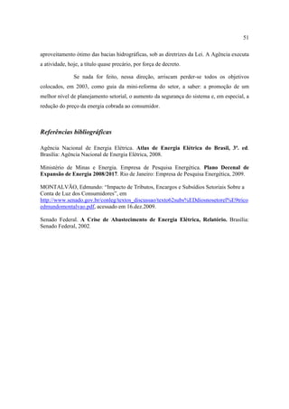 51

aproveitamento ótimo das bacias hidrográficas, sob as diretrizes da Lei. A Agência executa
a atividade, hoje, a título quase precário, por força de decreto.

               Se nada for feito, nessa direção, arriscam perder-se todos os objetivos
colocados, em 2003, como guia da mini-reforma do setor, a saber: a promoção de um
melhor nível de planejamento setorial, o aumento da segurança do sistema e, em especial, a
redução do preço da energia cobrada ao consumidor.



Referências bibliográficas

Agência Nacional de Energia Elétrica. Atlas de Energia Elétrica do Brasil, 3ª. ed.
Brasília: Agência Nacional de Energia Elétrica, 2008.

Ministério de Minas e Energia. Empresa de Pesquisa Energética. Plano Decenal de
Expansão de Energia 2008/2017. Rio de Janeiro: Empresa de Pesquisa Energética, 2009.

MONTALVÃO, Edmundo: “Impacto de Tributos, Encargos e Subsídios Setoriais Sobre a
Conta de Luz dos Consumidores”, em
http://www.senado.gov.br/conleg/textos_discussao/texto62subs%EDdiosnosetorel%E9trico
edmundomontalvao.pdf, acessado em 16.dez.2009.

Senado Federal. A Crise de Abastecimento de Energia Elétrica, Relatório. Brasília:
Senado Federal, 2002.
 