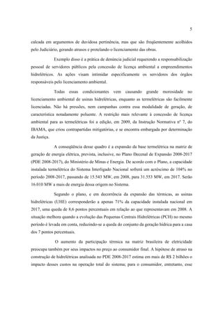 5

calcada em argumentos de duvidosa pertinência, mas que são freqüentemente acolhidos
pelo Judiciário, gerando atrasos e protelando o licenciamento das obras.

              Exemplo disso é a prática de denúncia judicial requerendo a responsabilização
pessoal de servidores públicos pela concessão de licença ambiental a empreendimentos
hidrelétricos. As ações visam intimidar especificamente os servidores dos órgãos
responsáveis pelo licenciamento ambiental.

              Todas   essas   condicionantes   vem    causando    grande   morosidade   no
licenciamento ambiental de usinas hidrelétricas, enquanto as termelétricas são facilmente
licenciadas. Não há pressões, nem campanhas contra essa modalidade de geração, de
característica notadamente poluente. A restrição mais relevante à concessão de licença
ambiental para as termelétricas foi a edição, em 2009, da Instrução Normativa nº 7, do
IBAMA, que criou contrapartidas mitigatórias, e se encontra embargada por determinação
da Justiça.

              A conseqüência desse quadro é a expansão da base termelétrica na matriz de
geração de energia elétrica, prevista, inclusive, no Plano Decenal de Expansão 2008-2017
(PDE 2008-2017), do Ministério de Minas e Energia. De acordo com o Plano, a capacidade
instalada termelétrica do Sistema Interligado Nacional sofrerá um acréscimo de 104% no
período 2008-2017, passando de 15.543 MW, em 2008, para 31.553 MW, em 2017. Serão
16.010 MW a mais de energia dessa origem no Sistema.

              Segundo o plano, e em decorrência da expansão das térmicas, as usinas
hidrelétricas (UHE) corresponderão a apenas 71% da capacidade instalada nacional em
2017, uma queda de 8,6 pontos percentuais em relação ao que representavam em 2008. A
situação melhora quando a evolução das Pequenas Centrais Hidrelétricas (PCH) no mesmo
período é levada em conta, reduzindo-se a queda do conjunto da geração hídrica para a casa
dos 7 pontos percentuais.

              O aumento da participação térmica na matriz brasileira de eletricidade
preocupa também por seus impactos no preço ao consumidor final. A hipótese de atraso na
construção de hidrelétricas analisada no PDE 2008-2017 estima em mais de R$ 2 bilhões o
impacto desses custos na operação total do sistema; para o consumidor, entretanto, esse
 