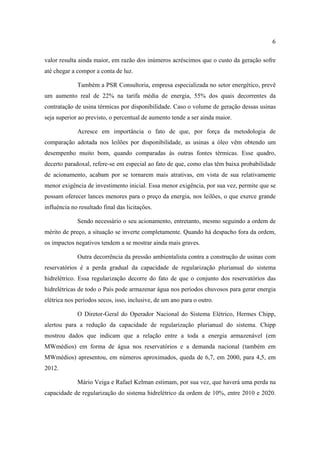 6

valor resulta ainda maior, em razão dos inúmeros acréscimos que o custo da geração sofre
até chegar a compor a conta de luz.

             Também a PSR Consultoria, empresa especializada no setor energético, prevê
um aumento real de 22% na tarifa média de energia, 55% dos quais decorrentes da
contratação de usina térmicas por disponibilidade. Caso o volume de geração dessas usinas
seja superior ao previsto, o percentual de aumento tende a ser ainda maior.

             Acresce em importância o fato de que, por força da metodologia de
comparação adotada nos leilões por disponibilidade, as usinas a óleo vêm obtendo um
desempenho muito bom, quando comparadas às outras fontes térmicas. Esse quadro,
decerto paradoxal, refere-se em especial ao fato de que, como elas têm baixa probabilidade
de acionamento, acabam por se tornarem mais atrativas, em vista de sua relativamente
menor exigência de investimento inicial. Essa menor exigência, por sua vez, permite que se
possam oferecer lances menores para o preço da energia, nos leilões, o que exerce grande
influência no resultado final das licitações.

             Sendo necessário o seu acionamento, entretanto, mesmo seguindo a ordem de
mérito de preço, a situação se inverte completamente. Quando há despacho fora da ordem,
os impactos negativos tendem a se mostrar ainda mais graves.

             Outra decorrência da pressão ambientalista contra a construção de usinas com
reservatórios é a perda gradual da capacidade de regularização plurianual do sistema
hidrelétrico. Essa regularização decorre do fato de que o conjunto dos reservatórios das
hidrelétricas de todo o País pode armazenar água nos períodos chuvosos para gerar energia
elétrica nos períodos secos, isso, inclusive, de um ano para o outro.

             O Diretor-Geral do Operador Nacional do Sistema Elétrico, Hermes Chipp,
alertou para a redução da capacidade de regularização plurianual do sistema. Chipp
mostrou dados que indicam que a relação entre a toda a energia armazenável (em
MWmédios) em forma de água nos reservatórios e a demanda nacional (também em
MWmédios) apresentou, em números aproximados, queda de 6,7, em 2000, para 4,5, em
2012.

             Mário Veiga e Rafael Kelman estimam, por sua vez, que haverá uma perda na
capacidade de regularização do sistema hidrelétrico da ordem de 10%, entre 2010 e 2020.
 