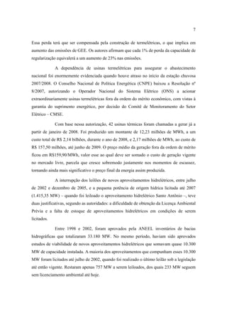 7

Essa perda terá que ser compensada pela construção de termelétricas, o que implica em
aumento das emissões de GEE. Os autores afirmam que cada 1% de perda da capacidade de
regularização equivalerá a um aumento de 23% nas emissões.

             A dependência de usinas termelétricas para assegurar o abastecimento
nacional foi enormemente evidenciada quando houve atraso no início da estação chuvosa
2007/2008. O Conselho Nacional de Política Energética (CNPE) baixou a Resolução nº
8/2007, autorizando o Operador Nacional do Sistema Elétrico (ONS) a acionar
extraordinariamente usinas termelétricas fora da ordem do mérito econômico, com vistas à
garantia do suprimento energético, por decisão do Comitê de Monitoramento do Setor
Elétrico – CMSE.

             Com base nessa autorização, 42 usinas térmicas foram chamadas a gerar já a
partir de janeiro de 2008. Foi produzido um montante de 12,23 milhões de MWh, a um
custo total de R$ 2,14 bilhões, durante o ano de 2008, e 2,17 milhões de MWh, ao custo de
R$ 157,50 milhões, até junho de 2009. O preço médio da geração fora da ordem de mérito
ficou em R$159,90/MWh, valor esse ao qual deve ser somado o custo de geração vigente
no mercado livre, parcela que cresce sobremodo justamente nos momentos de escassez,
tornando ainda mais significativo o preço final da energia assim produzida.

             A interrupção dos leilões de novos aproveitamentos hidrelétricos, entre julho
de 2002 e dezembro de 2005, e a pequena potência de origem hídrica licitada até 2007
(1.415,35 MW) – quando foi leiloado o aproveitamento hidrelétrico Santo Antônio –, teve
duas justificativas, segundo as autoridades: a dificuldade de obtenção da Licença Ambiental
Prévia e a falta de estoque de aproveitamentos hidrelétricos em condições de serem
licitados.

             Entre 1998 e 2002, foram aprovados pela ANEEL inventários de bacias
hidrográficas que totalizaram 33.180 MW. No mesmo período, haviam sido aprovados
estudos de viabilidade de novos aproveitamentos hidrelétricos que somavam quase 10.300
MW de capacidade instalada. A maioria dos aproveitamentos que compunham esses 10.300
MW foram licitados até julho de 2002, quando foi realizado o último leilão sob a legislação
até então vigente. Restaram apenas 757 MW a serem leiloados, dos quais 233 MW seguem
sem licenciamento ambiental até hoje.
 