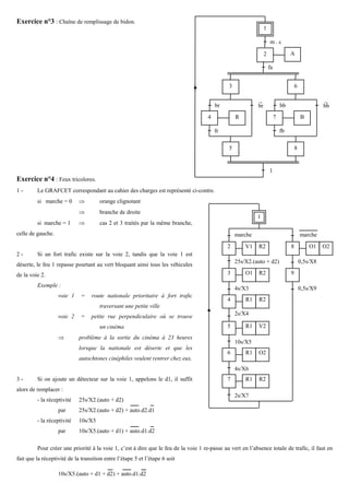 Exercice n°3 : Chaîne de remplissage de bidon.
                                                                                                                1

                                                                                                                    m.c

                                                                                                                2                 A

                                                                                                                    fa


                                                                                              3                                       6

                                                                                                           −                                        −
                                                                                         br                br                bb                     bb
                                                                                     4            R                      7                B

                                                                                         fr                                  fb

                                                                                              5                                       8


                                                                                                                    1
                                                                                                                    −
Exercice n°4 : Feux tricolores.
1-       Le GRAFCET correspondant au cahier des charges est représenté ci-contre.
         si marche = 0       ⇒        orange clignotant
                             ⇒        branche de droite
                                                                                                           1
         si marche = 1       ⇒        cas 2 et 3 traités par la même branche,
celle de gauche.                                                                                  marche                                  marche
                                                                                              2       V1    R2                    8           O1    O2
2-       Si un fort trafic existe sur la voie 2, tandis que la voie 1 est
                                                                                                  25s/X2.(auto + d2)                      0,5s/X8
déserte, le feu 1 repasse pourtant au vert bloquant ainsi tous les véhicules
de la voie 2.                                                                                 3       O1    R2                    9

         Exemple :
                                                                                                  4s/X3                                   0,5s/X9
                   voie 1     =    route nationale prioritaire à fort trafic
                                                                                              4       R1    R2
                                      traversant une petite ville
                   voie 2     =   petite rue perpendiculaire où se trouve                         2s/X4

                                      un cinéma                                               5       R1    V2
                   ⇒         problème à la sortie du cinéma à 23 heures
                                                                                                  10s/X5
                             lorsque la nationale est déserte et que les
                                                                                              6       R1    O2
                             autochtones cinéphiles veulent rentrer chez eux.
                                                                                                  4s/X6
3-       Si on ajoute un détecteur sur la voie 1, appelons le d1, il suffit                   7       R1    R2
alors de remplacer :
                                                                                                  2s/X7
         - la réceptivité    25s/X2.(auto + d2)
                   par       25s/X2.(auto + d2) + auto.d2.d1
         - la réceptivité    10s/X5
                   par       10s/X5.(auto + d1) + auto.d1.d2

         Pour créer une priorité à la voie 1, c’est à dire que le feu de la voie 1 re-passe au vert en l’absence totale de trafic, il faut en
fait que la réceptivité de la transition entre l’étape 5 et l’étape 6 soit

                   10s/X5.(auto + d1 + d2) + auto.d1.d2
 