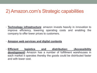 2) Amazon.com’s Strategic capabilities
• Technology infrastructure: amazon invests heavily in innovation to

improve efficiency, lowering operating costs and enabling the
company to offer lower prices to customers.
• Amazon web services and digital contents
• Efficient

logistics
and
distribution:
(Accessibility
development) Amazon has a number of fulfillment warehouses in
each market it operates thereby the goods could be distributed faster
and with lower cost.

 