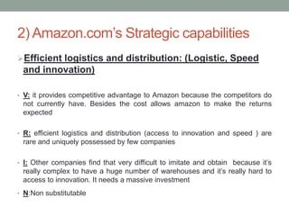 2) Amazon.com’s Strategic capabilities
Efficient logistics and distribution: (Logistic, Speed

and innovation)
• V: it provides competitive advantage to Amazon because the competitors do

not currently have. Besides the cost allows amazon to make the returns
expected
• R: efficient logistics and distribution (access to innovation and speed ) are

rare and uniquely possessed by few companies
• I: Other companies find that very difficult to imitate and obtain because it’s

really complex to have a huge number of warehouses and it’s really hard to
access to innovation. It needs a massive investment
• N:Non substitutable

 