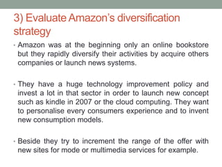 3) Evaluate Amazon’s diversification
strategy
• Amazon was at the beginning only an online bookstore

but they rapidly diversify their activities by acquire others
companies or launch news systems.
• They have a huge technology improvement policy and

invest a lot in that sector in order to launch new concept
such as kindle in 2007 or the cloud computing. They want
to personalise every consumers experience and to invent
new consumption models.
• Beside they try to increment the range of the offer with

new sites for mode or multimedia services for example.

 