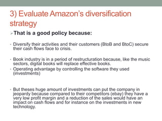 3) Evaluate Amazon’s diversification
strategy
That is a good policy because:
• Diversify their activities and their customers (BtoB and BtoC) secure

their cash flows face to crisis.
• Book industry is in a period of restructuration because, like the music

sectors, digital books will replace effective books.
• Operating advantage by controlling the software they used
(investments)

• But theses huge amount of investments can put the company in

jeopardy because compared to their competitors (ebay) they have a
very low profit margin and a reduction of the sales would have an
impact on cash flows and for instance on the investments in new
technology.

 