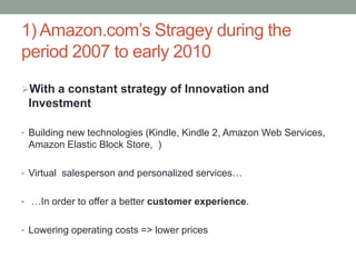 1) Amazon.com’s Stragey during the
period 2007 to early 2010
With a constant strategy of Innovation and

Investment
• Building new technologies (Kindle, Kindle 2, Amazon Web Services,

Amazon Elastic Block Store, )
• Virtual salesperson and personalized services…
• …In order to offer a better customer experience.
• Lowering operating costs => lower prices

 
