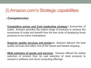 2) Amazon.com’s Strategic capabilities
Competencies:
• Competitive prices and Cost leadership strategy:( Economies of

scale) Amazon provides the widest range of products to achieve the
economies of scale and benefit from the low costs of displaying those
products on its online marketplace
• Superior quality services and products: Amazon delivers the best

quality services and offers one of the lowest and fastest shipping..
•
• Wide selection of goods and services : Amazon offered the widest

selection of product from its vast selection of retail products to
amazon’s software and cloud computing offerings

 