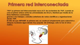 1969: La primera red interconectada nace el 21 de noviembre de 1969, cuando se
crea el primer enlace entre las universidades de UCLA y Stanford por medio de la
línea telefónica conmutada.
gracias a los trabajos y estudios anteriores de varios científicos y organizaciones
desde 1959.
El mito de que ARPANET, la primera red, se construyó simplemente para sobrevivir a
ataques nucleares sigue siendo muy popular. Sin embargo, este no fue el único
motivo.
 